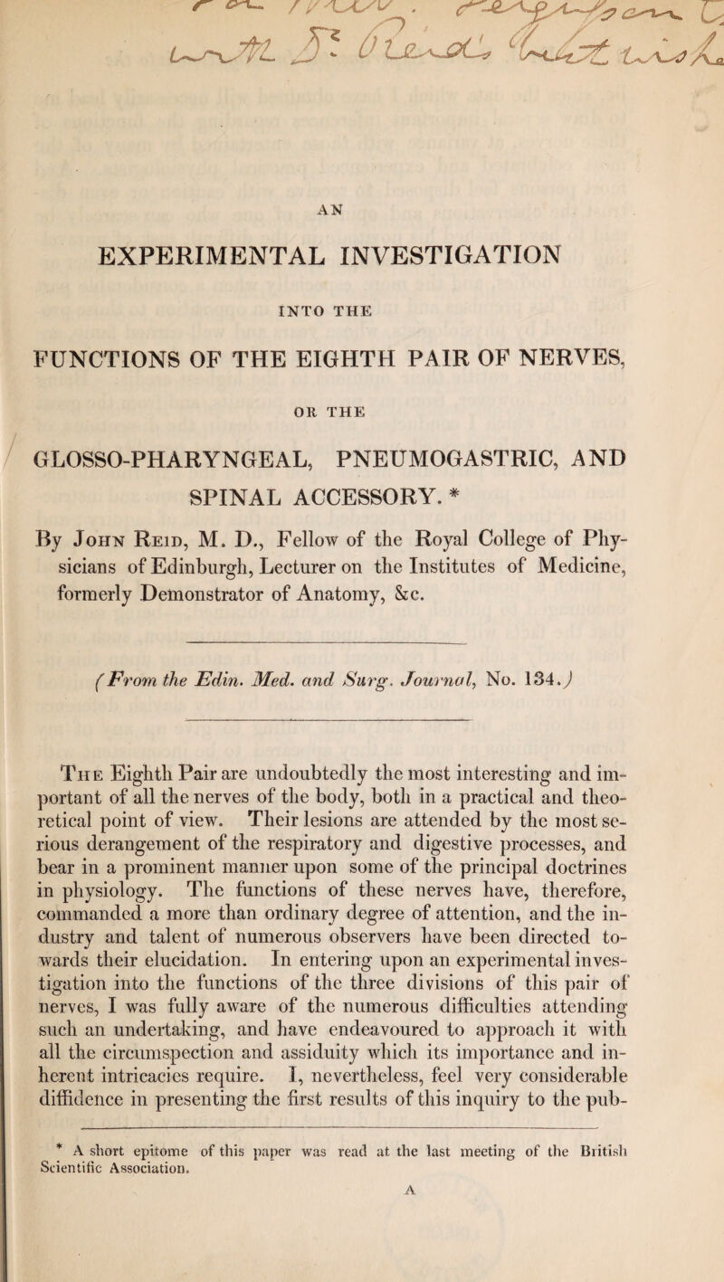 s / i/'kSL/v .  : tjE\J?C# L(taMs£, L~\~4 AN EXPERIMENTAL INVESTIGATION INTO THE FUNCTIONS OF THE EIGHTH PAIR OF NERVES, Oft THE GLOSSO-PHARYNGEAL, PNEUMOGASTRIC, AND SPINAL ACCESSORY. * By John Reid, M. D., Fellow of the Royal College of Phy¬ sicians of Edinburgh, Lecturer on the Institutes of Medicine, formerly Demonstrator of Anatomy, &c. (Ft 'om the Edin. Med. and Surg\ Journal, No. 184.) Th e Eighth Pair are undoubtedly the most interesting and im¬ portant of all the nerves of the body, both in a practical and theo¬ retical point of view. Their lesions are attended by the most se¬ rious derangement of the respiratory and digestive processes, and bear in a prominent manner upon some of the principal doctrines in physiology. The functions of these nerves have, therefore, commanded a more than ordinary degree of attention, and the in¬ dustry and talent of numerous observers have been directed to¬ wards their elucidation. In entering upon an experimental inves¬ tigation into the functions of the three divisions of this pair of nerves, I was fully aware of the numerous difficulties attending such an undertaking, and have endeavoured to approach it with all the circumspection and assiduity which its importance and in¬ herent intricacies require. I, nevertheless, feel very considerable diffidence in presenting the first results of this inquiry to the pub- * A short epitome of this paper was read at the last meeting of the British Scientific Association. A
