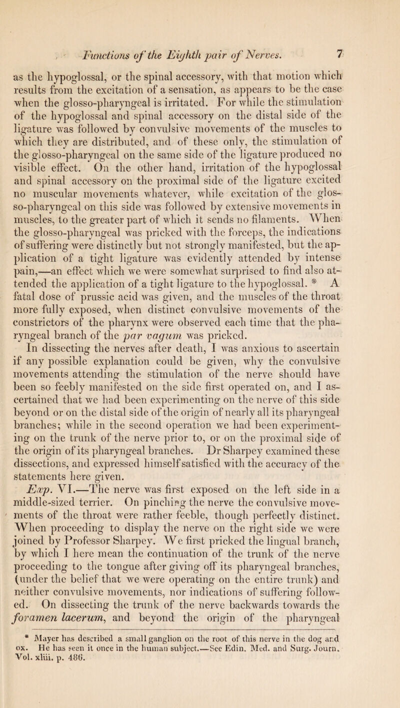as the hypoglossal, or the spinal accessory, with that motion which results from the excitation of a sensation, as appears to be the case when the glosso-pharyngeal is irritated. For while the stimulation of the hypoglossal and spinal accessory on the distal side of the ligature was followed by convulsive movements of the muscles to which they are distributed, and of these only, the stimulation of the glosso-pharyngeal on the same side of the ligature produced no visible effect. On the other hand, irritation of the hypoglossal and spinal accessory on the proximal side of the ligature excited no muscular movements whatever, while excitation of the glos- so-pharyngcal on this side was followed by extensive movements in muscles, to the greater part of which it sends no filaments. When the glosso-pharyngeal was pricked with the forceps, the indications of suffering were distinctly but not strongly manifested, but the ap¬ plication of a tight ligature was evidently attended by intense pain,—an effect which we were somewhat surprised to find also at¬ tended the application of a tight ligature to the hypoglossal. * A fatal dose of prussic acid was given, and the muscles of the throat more fully exposed, when distinct convulsive movements of the constrictors of the pharynx were observed each time that the pha¬ ryngeal branch of the par vagurn was pricked. In dissecting the nerves after death, I was anxious to ascertain if any possible explanation could be given, why the convulsive movements attending the stimulation of the nerve should have been so feebly manifested on the side first operated on, and I as¬ certained that we had been experimenting on the nerve of this side beyond or on the distal side of the origin of nearly all its pharyngeal branches; while in the second operation we had been experiment¬ ing on the trunk of the nerve prior to, or on the proximal side of the origin of its pharyngeal branches. Dr Sharpey examined these dissections, and expressed himself satisfied with the accuracy of the statements here given. Eocp. VI.—The nerve was first exposed on the left side in a middle-sized terrier. On pinching the nerve the convulsive move¬ ments of the throat were rather feeble, though perfectly distinct. When proceeding to display the nerve on the right side we were joined by Professor Sharpey. We first pricked the lingual branch, by which I here mean the continuation of the trunk of the nerve proceeding to the tongue after giving otf its pharyngeal branches, (under the belief that we were operating on the entire trunk) and neither convulsive movements, nor indications of suffering follow¬ ed. On dissecting the trunk of the nerve backwards towards the foramen lacerum, and beyond the origin of the pharyngeal * Mayer has described a small ganglion on the root of this nerve in the dog ar.d ox. He has seen it once in the human subject.—See Edin. Med. and Surg. Journ. Vol. xliii. p. 480.