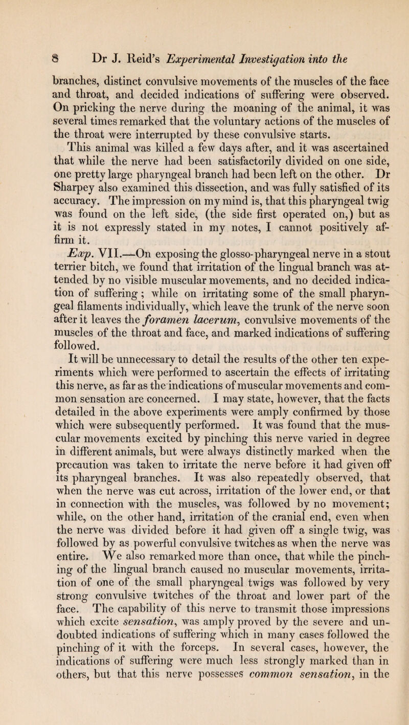 branches, distinct convulsive movements of the muscles of the face and throat, and decided indications of suffering were observed. On pricking the nerve during the moaning of the animal, it was several times remarked that the voluntary actions of the muscles of the throat were interrupted by these convulsive starts. This animal was killed a few days after, and it was ascertained that while the nerve had been satisfactorily divided on one side, one pretty large pharyngeal branch had been left on the other. Dr Sharpey also examined this dissection, and was fully satisfied of its accuracy. The impression on my mind is, that this pharyngeal twig was found on the left side, (the side first operated on,) but as it is not expressly stated in my notes, I cannot positively af¬ firm it. Exp. VII.—On exposing the glosso-pharyngeal nerve in a stout terrier bitch, we found that irritation of the lingual branch was at¬ tended by no visible muscular movements, and no decided indica¬ tion of suffering; while on irritating some of the small pharyn¬ geal filaments individually, which leave the trunk of the nerve soon after it leaves the foramen lacerum, convulsive movements of the muscles of the throat and face, and marked indications of suffering followed. It will be unnecessary to detail the results of the other ten expe¬ riments which were performed to ascertain the effects of irritating this nerve, as far as the indications of muscular movements and com¬ mon sensation are concerned. I may state, however, that the facts detailed in the above experiments were amply confirmed by those which were subsequently performed. It was found that the mus¬ cular movements excited by pinching this nerve varied in degree in different animals, but were always distinctly marked when the precaution was taken to irritate the nerve before it had given off its pharyngeal branches. It was also repeatedly observed, that when the nerve was cut across, irritation of the lower end, or that in connection with the muscles, was followed by no movement; while, on the other hand, irritation of the cranial end, even when the nerve was divided before it had given off a single twig, was followed by as powerful convulsive twitches as when the nerve was entire. We also remarked more than once, that while the pinch¬ ing of the lingual branch caused no muscular movements, irrita¬ tion of one of the small pharyngeal twigs was followed by very strong convulsive twitches of the throat and lower part of the face. The capability of this nerve to transmit those impressions which excite sensation, was amply proved by the severe and un¬ doubted indications of suffering which in many cases followed the pinching of it with the forceps. In several cases, however, the indications of suffering were much less strongly marked than in others, but that this nerve possesses common sensation, in the