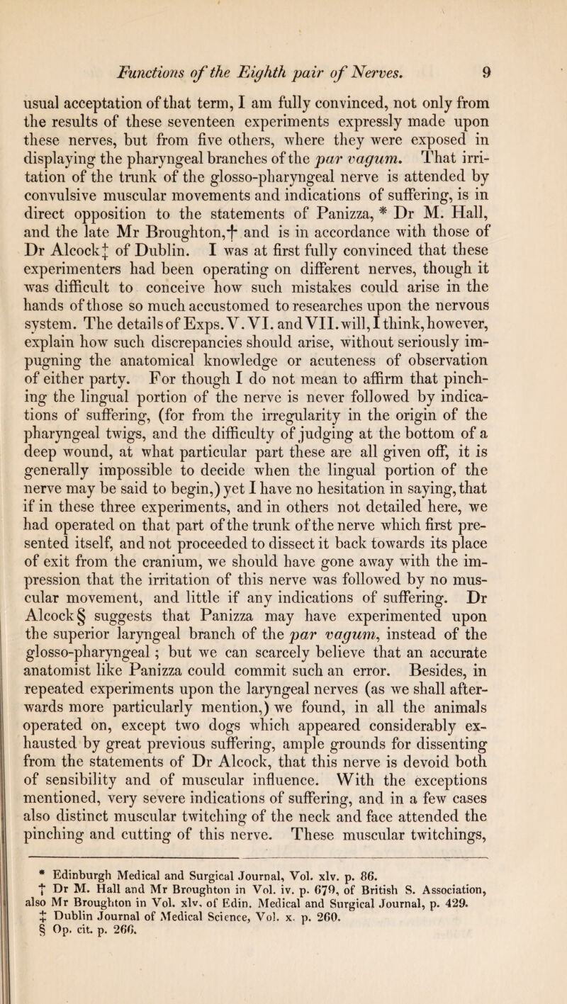 usual acceptation of that term, I am fully convinced, not only from the results of these seventeen experiments expressly made upon these nerves, but from five others, where they were exposed in displaying the pharyngeal branches of the par vagum. That irri¬ tation of the trunk of the glosso-pharyngeal nerve is attended by convulsive muscular movements and indications of suffering, is in direct opposition to the statements of Panizza, * * * § Dr M. Hall, and the late Mr Broughton,T and is in accordance with those of Dr AlcockJ of Dublin. I was at first fully convinced that these experimenters had been operating on different nerves, though it was difficult to conceive how such mistakes could arise in the hands of those so much accustomed to researches upon the nervous system. The details of Exps.V. VI. and VII. will, I think, however, explain how such discrepancies should arise, without seriously im¬ pugning the anatomical knowledge or acuteness of observation of either party. For though I do not mean to affirm that pinch¬ ing the lingual portion of the nerve is never followed by indica¬ tions of suffering, (for from the irregularity in the origin of the pharyngeal twigs, and the difficulty of judging at the bottom of a deep wound, at what particular part these are all given off, it is generally impossible to decide when the lingual portion of the nerve may be said to begin,) yet I have no hesitation in saying, that if in these three experiments, and in others not detailed here, we had operated on that part of the trunk of the nerve which first pre¬ sented itself, and not proceeded to dissect it back towards its place of exit from the cranium, we should have gone away with the im¬ pression that the irritation of this nerve was followed by no mus¬ cular movement, and little if any indications of suffering. Dr Alcock§ suggests that Panizza may have experimented upon the superior laryngeal branch of the par vagum, instead of the glosso-pharyngeal; but we can scarcely believe that an accurate anatomist like Panizza could commit such an error. Besides, in repeated experiments upon the laryngeal nerves (as we shall after¬ wards more particularly mention,) we found, in all the animals operated on, except two dogs which appeared considerably ex¬ hausted by great previous suffering, ample grounds for dissenting from the statements of Dr Alcock, that this nerve is devoid both of sensibility and of muscular influence. With the exceptions mentioned, very severe indications of suffering, and in a few cases also distinct muscular twitching of the neck and face attended the pinching and cutting of this nerve. These muscular twitchings, * Edinburgh Medical and Surgical Journal, Vol. xlv. p. 86. ■J* Dr M. Hall and Mr Broughton in Vol. iv. p. 679, of British S. Association, also Mr Broughton in Vol. xlv, of Edin. Medical and Surgical Journal, p. 429. + Dublin Journal of Medical Science, Vol. x. p. 260. § Op. cit. p. 266.