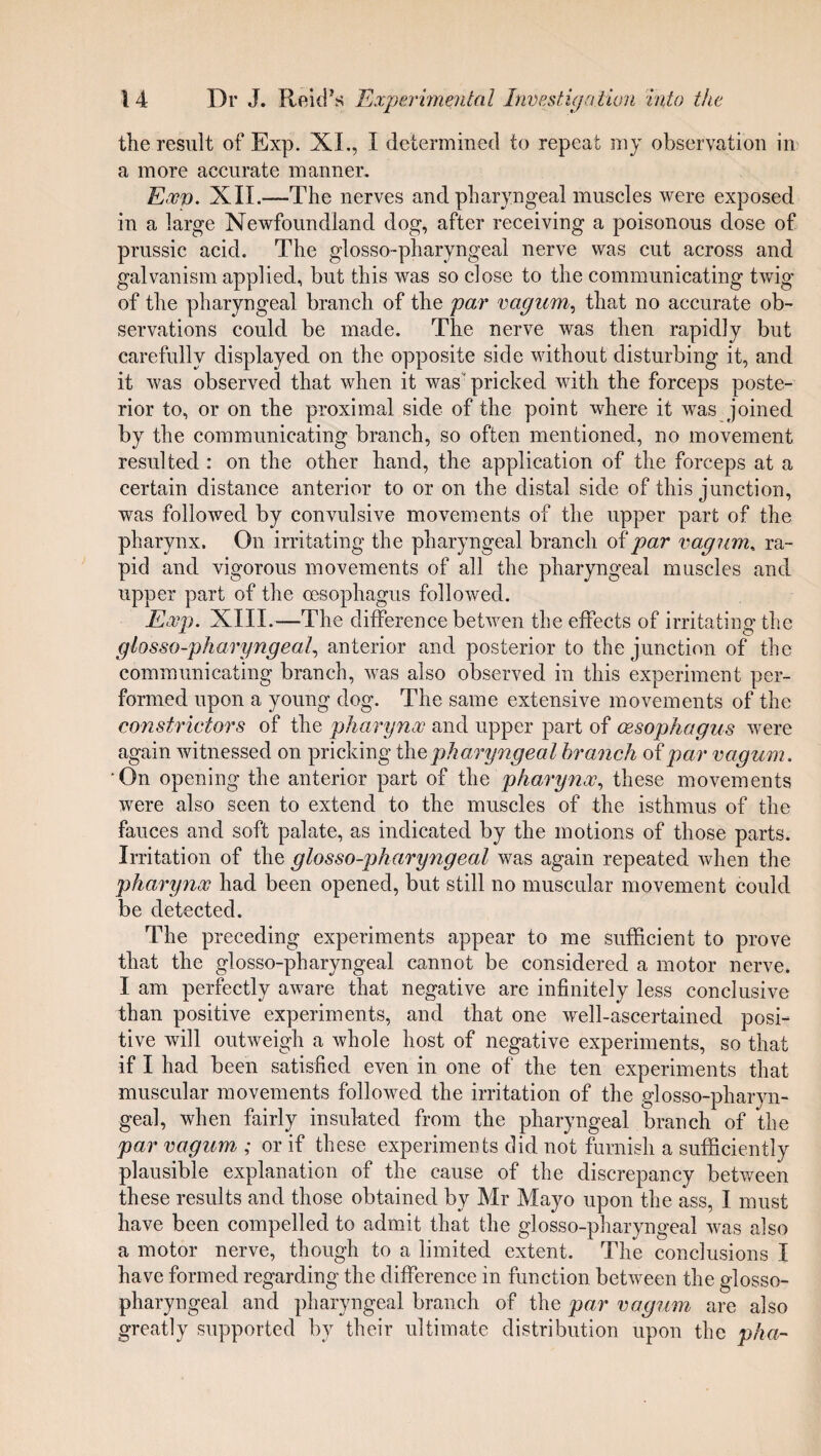 the result of Exp. XL, I determined to repeat my observation in a more accurate manner. Exp. XII.—The nerves and pharyngeal muscles were exposed in a large Newfoundland dog, after receiving a poisonous dose of prussic acid. The glosso-pharyngeal nerve was cut across and galvanism applied, but this was so close to the communicating twig of the pharyngeal branch of the par vagnm, that no accurate ob¬ servations could be made. The nerve was then rapidly but carefully displayed on the opposite side without disturbing it, and it was observed that when it was' pricked with the forceps poste¬ rior to, or on the proximal side of the point where it was joined by the communicating branch, so often mentioned, no movement resulted : on the other hand, the application of the forceps at a certain distance anterior to or on the distal side of this junction, was followed by convulsive movements of the upper part of the pharynx. On irritating the pharyngeal branch of par vagum, ra¬ pid and vigorous movements of all the pharyngeal muscles and upper part of the oesophagus followed. Exp. XIII.—The difference betwen the effects of irritating the glosso-pharyngeal anterior and posterior to the junction of the communicating branch, was also observed in this experiment per¬ formed upon a young dog. The same extensive movements of the constrictors of the pharynx and upper part of oesophagus were again witnessed on pricking the pharyngeal branch of par vagum. On opening the anterior part of the pharynx, these movements were also seen to extend to the muscles of the isthmus of the fauces and soft palate, as indicated by the motions of those parts. Irritation of the glosso-pharyngeal was again repeated when the pharynx had been opened, but still no muscular movement could be detected. The preceding experiments appear to me sufficient to prove that the glosso-pharyngeal cannot be considered a motor nerve. I am perfectly aware that negative are infinitely less conclusive than positive experiments, and that one well-ascertained posi¬ tive will outweigh a whole host of negative experiments, so that if I had been satisfied even in one of the ten experiments that muscular movements followed the irritation of the glosso-pharyn¬ geal, when fairly insulated from the pharyngeal branch of the par vagum ; or if these experiments did not furnish a sufficiently plausible explanation of the cause of the discrepancy between these results and those obtained by Mr Mayo upon the ass, I must have been compelled to admit that the glosso-pharyngeal was also a motor nerve, though to a limited extent. The conclusions I have formed regarding the difference in function between the glosso¬ pharyngeal and pharyngeal branch of the par vagum are also greatly supported by their ultimate distribution upon the pha-