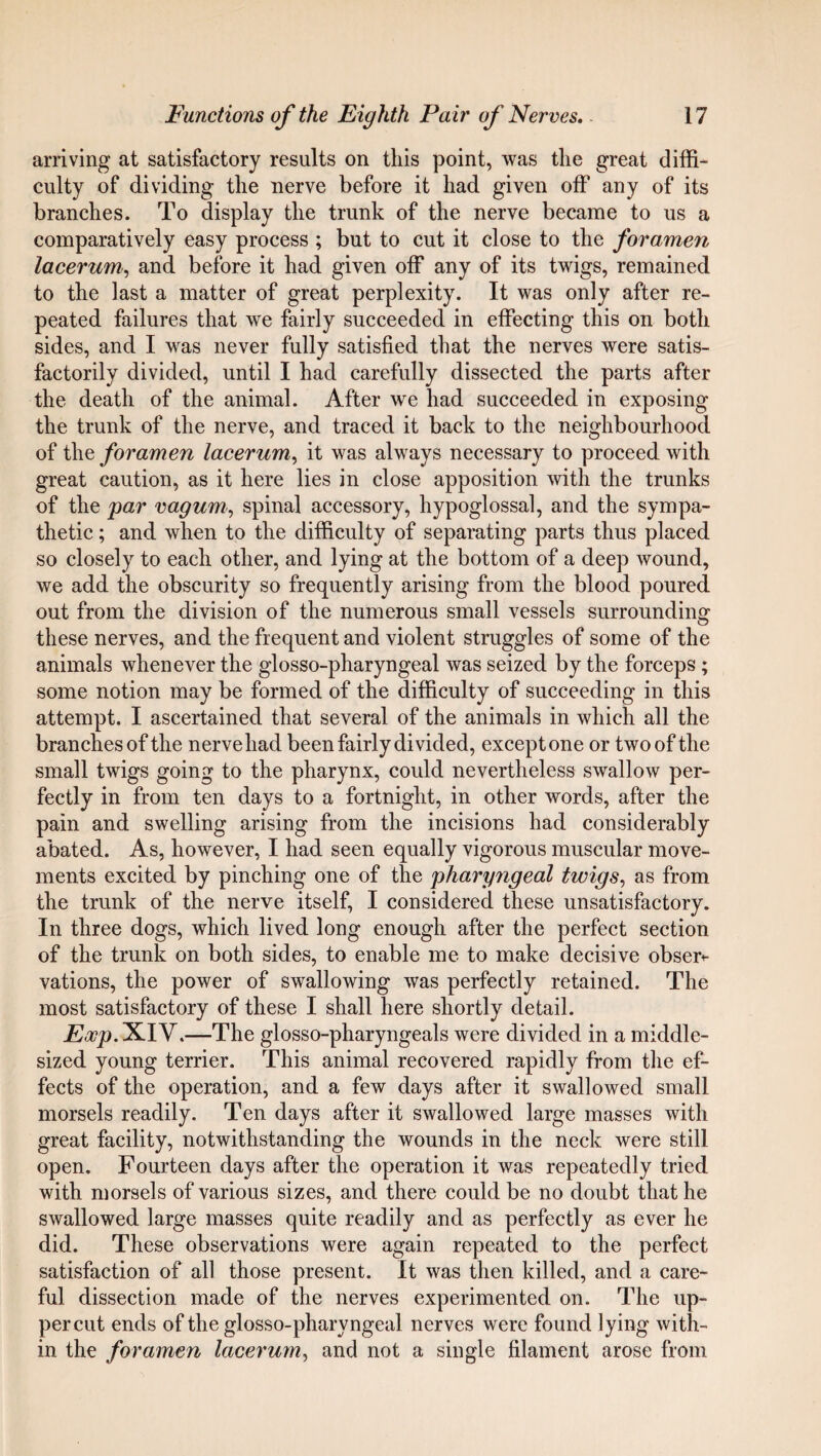 arriving at satisfactory results on this point, was the great diffi¬ culty of dividing the nerve before it had given off any of its branches. To display the trunk of the nerve became to us a comparatively easy process ; but to cut it close to the foramen lacerum, and before it had given off any of its twigs, remained to the last a matter of great perplexity. It was only after re¬ peated failures that we fairly succeeded in effecting this on both sides, and I was never fully satisfied that the nerves were satis¬ factorily divided, until I had carefully dissected the parts after the death of the animal. After we had succeeded in exposing the trunk of the nerve, and traced it back to the neighbourhood of the foramen lacerum, it was always necessary to proceed with great caution, as it here lies in close apposition with the trunks of the par vagum, spinal accessory, hypoglossal, and the sympa¬ thetic ; and when to the difficulty of separating parts thus placed so closely to each other, and lying at the bottom of a deep wound, we add the obscurity so frequently arising from the blood poured out from the division of the numerous small vessels surrounding these nerves, and the frequent and violent struggles of some of the animals whenever the glosso-pharyngeal was seized by the forceps ; some notion may be formed of the difficulty of succeeding in this attempt. I ascertained that several of the animals in which all the branches of the nerve had been fairly divided, except one or two of the small twigs going to the pharynx, could nevertheless swallow per¬ fectly in from ten days to a fortnight, in other words, after the pain and swelling arising from the incisions had considerably abated. As, however, I had seen equally vigorous muscular move¬ ments excited by pinching one of the pharyngeal twigs, as from the trunk of the nerve itself, I considered these unsatisfactory. In three dogs, which lived long enough after the perfect section of the trunk on both sides, to enable me to make decisive obser<- vations, the power of swallowing was perfectly retained. The most satisfactory of these I shall here shortly detail. Eoop. XIV.—The glosso-pharyngeals were divided in a middle- sized young terrier. This animal recovered rapidly from the ef¬ fects of the operation, and a few days after it swallowed small morsels readily. Ten days after it swallowed large masses with great facility, notwithstanding the wounds in the neck were still open. Fourteen days after the operation it was repeatedly tried with morsels of various sizes, and there could be no doubt that he swallowed large masses quite readily and as perfectly as ever he did. These observations were again repeated to the perfect satisfaction of all those present. It was then killed, and a care¬ ful dissection made of the nerves experimented on. The up¬ percut ends of the glosso-pharyngeal nerves were found lying with¬ in the foramen lacerum, and not a single filament arose from