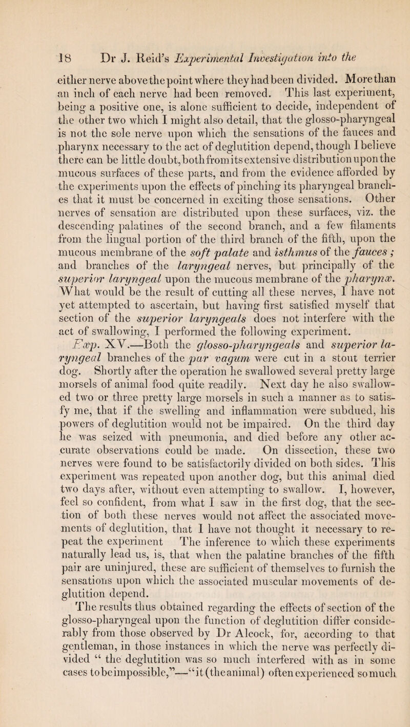 either nerve above the point where they had been divided. More than an inch of each nerve had been removed. This last experiment, being a positive one, is alone sufficient to decide, independent of the other two which I might also detail, that the glosso-pharyngeal is not the sole nerve upon which the sensations of the fauces and pharynx necessary to the act of deglutition depend, though 1 believe there can be little doubt, both fromits extensive distribution upon the mucous surfaces of these parts, and from the evidence afforded by the experiments upon the effects of pinching its pharyngeal branch¬ es that it must be concerned in exciting those sensations. Other nerves of sensation are distributed upon these surfaces, viz, the descending palatines of the second branch, and a few filaments from the lingual portion of the third branch of the fifth, upon the mucous membrane of the soft palate and isthmus of the fauces ; and branches of the laryngeal nerves, but principally of the superior laryngeal upon the mucous membrane of the pharynx. What would be the result of cutting all these nerves, I have not yet attempted to ascertain, but having first satisfied myself that section of the superior laryngeals does not interfere with the act of swallowing, I performed the following experiment. Exp. XV.—Roth the glosso-pharyngeals and superior la¬ ryngeal branches of the par vagum were cut in a stout terrier dog. Shortly after the operation he swallowed several pretty large morsels of animal food quite readily. Next day he also swallow¬ ed two or three pretty large morsels in such a manner as to satis¬ fy me, that if the swelling and inflammation were subdued, his powers of deglutition would not be impaired. On the third day he was seized with pneumonia, and died before any other ac¬ curate observations could be made. On dissection, these two nerves were found to be satisfactorily divided on both sides. This experiment was repeated upon another dog, but this animal died two days after, without even attempting to swallow. I, however, feel so confident, from what I saw in the first dog, that the sec¬ tion of both these nerves would not affect the associated move¬ ments of deglutition, that 1 have not thought it necessary to re¬ peat the experiment The inference to which these experiments naturally lead us, is, that when the palatine branches of the fifth pair are uninjured, these are sufficient of themselves to furnish the sensations upon which the associated muscular movements of de¬ glutition depend. The results thus obtained regarding the effects of section of the glosso-pharyngeal upon the function of deglutition differ conside¬ rably from those observed by Dr Alcock, for, according to that gentleman, in those instances in which the nerve was perfectly di¬ vided 44 the deglutition was so much interfered with as in some cases to be impossible,'”—4 4 it (the animal) often experienced sornuch