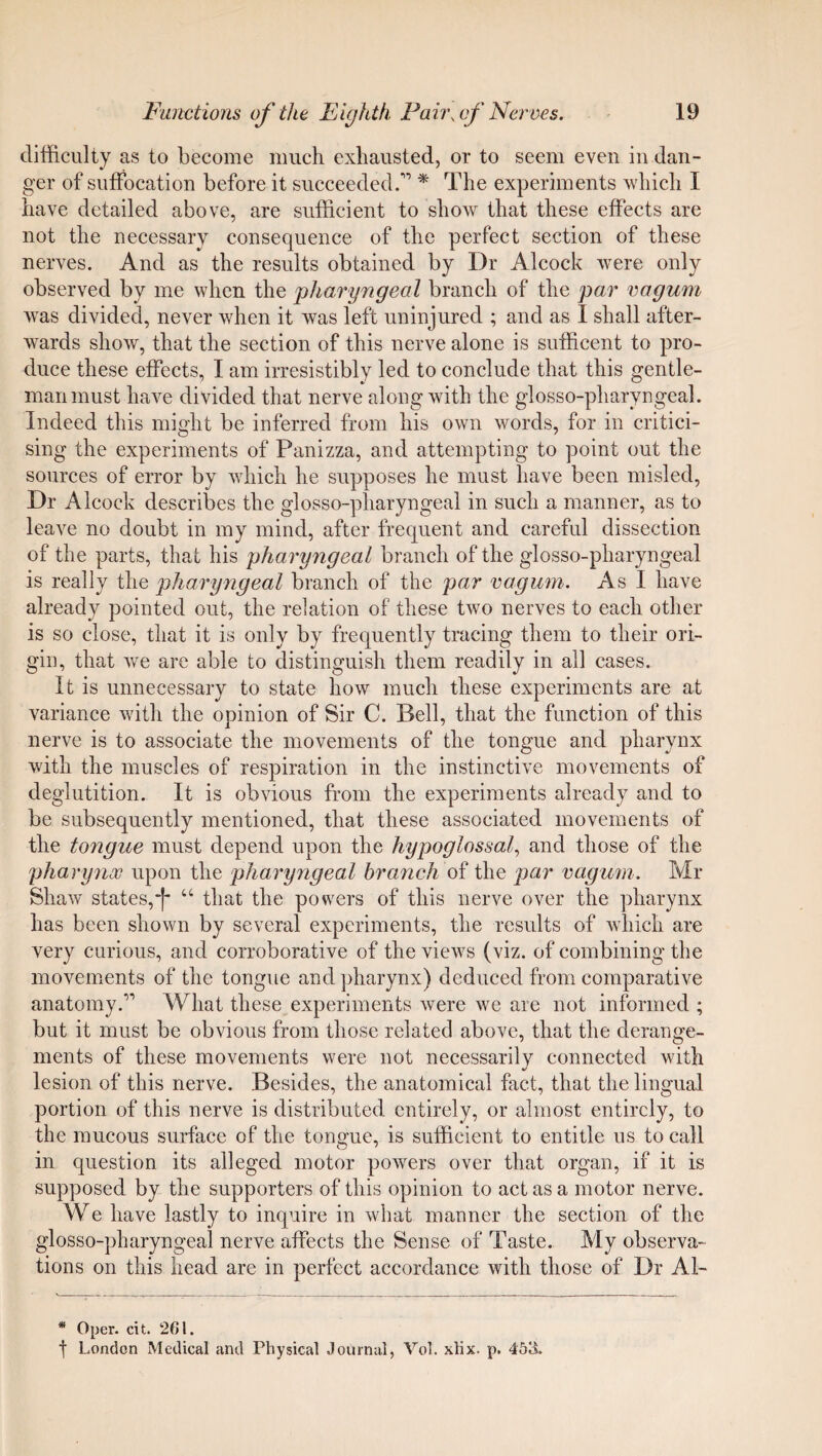 difficulty as to become much exhausted, or to seem even in dan¬ ger of suffocation before it succeeded.’” * The experiments which I have detailed above, are sufficient to show that these effects are not the necessary consequence of the perfect section of these nerves. And as the results obtained by Dr Alcock were only observed by me when the pharyngeal branch of the par vagum was divided, never when it was left uninjured ; and as I shall after¬ wards show, that the section of this nerve alone is sufficent to pro¬ duce these effects, I am irresistibly led to conclude that this gentle¬ man must have divided that nerve along with the glosso-pharyngeal. Indeed this might be inferred from his own words, for in critici¬ sing the experiments of Panizza, and attempting to point out the sources of error by which he supposes he must have been misled, Dr Alcock describes the glosso-pharyngeal in such a manner, as to leave no doubt in my mind, after frequent and careful dissection of the parts, that his pharyngeal branch of the glosso-pharyngeal is really the pharyngeal branch of the par vagum. As I have already pointed out, the relation of these two nerves to each other is so close, that it is only by frequently tracing them to their ori¬ gin, that we are able to distinguish them readily in all cases. It is unnecessary to state how much these experiments are at variance with the opinion of Sir C. Bell, that the function of this nerve is to associate the movements of the tongue and pharynx with the muscles of respiration in the instinctive movements of deglutition. It is obvious from the experiments already and to be subsequently mentioned, that these associated movements of the tongue must depend upon the hypoglossal, and those of the pharynoc upon the pharyngeal branch of the par vagum. Mr Shaw states, j- “ that the powers of this nerve over the pharynx has been shown by several experiments, the results of which are very curious, and corroborative of the views (viz. of combining the movements of the tongue and pharynx) deduced from comparative anatomy.,', What these experiments were we are not informed ; but it must be obvious from those related above, that the derange¬ ments of these movements were not necessarilv connected with lesion of this nerve. Besides, the anatomical fact, that the lingual portion of this nerve is distributed entirely, or almost entirely, to the mucous surface of the tongue, is sufficient to entitle ns to call in question its alleged motor powers over that organ, if it is supposed by the supporters of this opinion to act as a motor nerve. We have lastly to inquire in what manner the section of the glosso-pharyngeal nerve affects the Sense of Taste. My observa¬ tions on this head are in perfect accordance with those of Dr Al- * Oper. cit. 261. t London Medical and Physical Journal, Vol. xlix. p. 453.