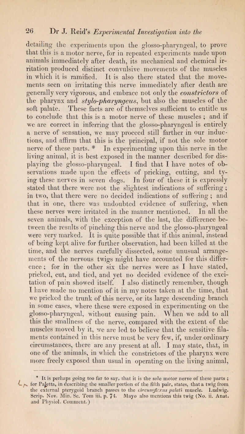 detailing the experiments upon the glosso-pharyngeal, to prove that this is a motor nerve, for in repeated experiments made upon animals immediately after death, its mechanical and chemical ir¬ ritation produced distinct convulsive movements of the muscles in which it is ramified. It is also there stated that the move¬ ments seen on irritating this nerve immediately after death are generally very vigorous, and embrace not only the constrictors of the pharynx and stylo-pharyngeus, but also the muscles of the soft palate. These facts are of themselves sufficient to entitle us to conclude that this is a motor nerve of these muscles ; and if we are correct in inferring that the glosso-pharyngeal is entirely a nerve of sensation, we may proceed still farther in our induc¬ tions, and affirm that this is the principal, if not the sole motor nerve of these parts. * In experimenting upon this nerve in the living animal, it is best exposed in the manner described for dis¬ playing the glosso-pharyngeal. I find that I have notes of ob¬ servations made upon the effects of pricking, cutting, and ty¬ ing these nerves in seven dogs. In four of these it is expressly stated that there were not the slightest indications of suffering ; in two, that there were no decided indications of suffering ; and that in one, there was undoubted evidence of suffering, when these nerves were irritated in the manner mentioned. In all the seven animals, with the exception of the last, the difference be¬ tween the results of pinching this nerve and the glosso-pharyngeal were very marked. It is quite possible that if this animal, instead of being kept alive for further observation, had been killed at the time, and the nerves carefully dissected, some unusual arrange¬ ments of the nervous twigs might have accounted for this differ¬ ence ; for in the other six the nerves were as I have stated, pricked, cut, and tied, and yet no decided evidence of the exci¬ tation of pain showed itself. I also distinctly remember, though I have made no mention of it in my notes taken at the time, that we pricked the trunk of this nerve, or its large descending branch in some cases, where these were exposed in experimenting on the glosso-pharyngeal, without causing pain. When we add to all this the smallness of the nerve, compared with the extent of the muscles moved by it, we are led to believe that the sensitive fila¬ ments contained in this nerve must be very few, if, under ordinary circumstances, there are any present at all. I may state, that, in one of the animals, in which the constrictors of the pharynx were more freely exposed than usual in operating on the living animal, * It is perhaps going too far to say, that it is the sole motor nerve of these parts ; /v for Paletta, in describing the smaller portion of the fifth pair, states, that a twig from the external pterygoid branch passes to the circumflexus palati muscle. Ludwig. Scrip. Nov. Min. Se. Tom iii, p. 74. Mayo also mentions this twig (No. ii. Anat. and Physiol. Comment.)
