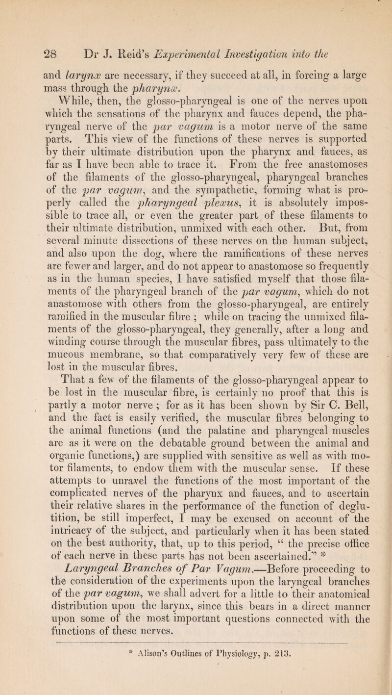 and larynx are necessary, if they succeed at all, in forcing a large mass through the pharynx. While, then, the glosso-pharyngeal is one of the nerves upon which the sensations of the pharynx and fauces depend, the pha¬ ryngeal nerve of the par vagum is a motor nerve of the same parts. This view of the functions of these nerves is supported by their ultimate distribution upon the pharynx and fauces, as far as I have been able to trace it. From the free anastomoses of the filaments of the glosso-pharyngeal, pharyngeal branches of the par vagum, and the sympathetic, forming what is pro¬ perly called the pharyngeal plexus, it is absolutely impos¬ sible to trace all, or even the greater part of these filaments to their ultimate distribution, unmixed with each other. But, from several minute dissections of these nerves on the human subject, and also upon the dog, where the ramifications of these nerves are fewer and larger, and do not appear to anastomose so frequently as in the human species, I have satisfied myself that those fila¬ ments of the pharyngeal branch of the par vagum, which do not anastomose with others from the glosso-pharyngeal, are entirely ramified in the muscular fibre ; while on tracing the unmixed fila¬ ments of the glosso-pharyngeal, they generally, after a long and winding course through the muscular fibres, pass ultimately to the mucous membrane, so that comparatively very few of these are lost in the muscular fibres. That a few of the filaments of the glosso-pharyngeal appear to be lost in the muscular fibre, is certainly no proof that this is partly a motor nerve ; for as it has been shown by Sir C. Bell, and the fact is easily verified, the muscular fibres belonging to the animal functions (and the palatine and pharyngeal muscles are as it were on the debatable ground between the animal and organic functions,) are supplied with sensitive as well as with mo¬ tor filaments, to endow them with the muscular sense. If these attempts to unravel the functions of the most important of the complicated nerves of the pharynx and fauces, and to ascertain their relative shares in the performance of the function of deglu¬ tition, be still imperfect, I may be excused on account of the intricacy of the subject, and particularly when it has been stated on the best authority, that, up to this period, “ the precise office of each nerve in these parts has not been ascertained/’ * Laryngeal Branches of Par Vagum.—Before proceeding to the consideration of the experiments upon the laryngeal branches of the par vagum, we shall advert for a little to their anatomical distribution upon the larynx, since this bears in a direct manner upon some of the most important questions connected with the functions of these nerves.