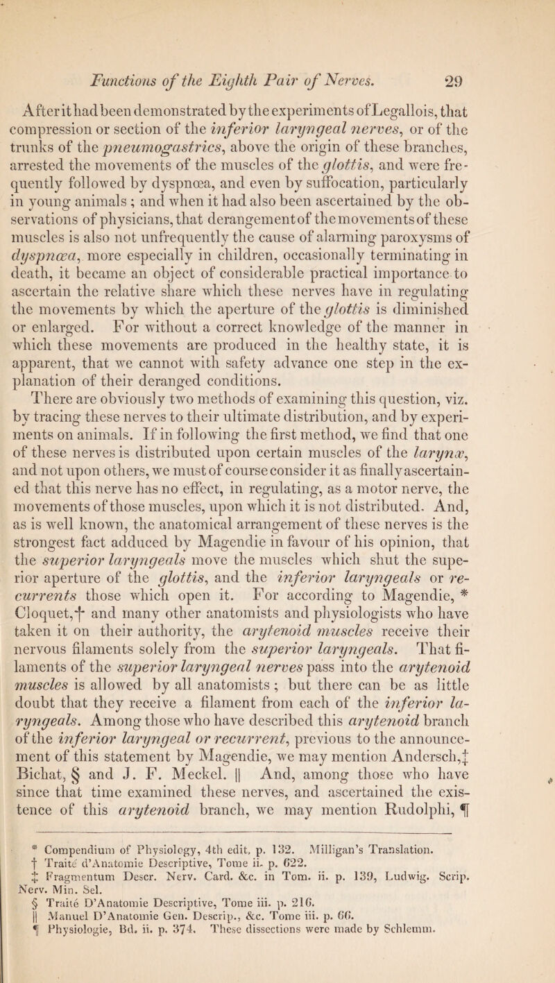 After it liad been demonstrated by the experiments of Legallois, that compression or section of the inferior laryngeal nerves, or of the trunks of the pneumogastrics, above the origin of these branches, arrested the movements of the muscles of the glottis, and were fre¬ quently followed by dyspnoea, and even by suffocation, particularly in young animals ; and when it had also been ascertained by the ob¬ servations of physicians, that derangement of the movements of these muscles is also not unfrequently the cause of alarming paroxysms of dyspnoea, more especially in children, occasionally terminating in death, it became an object of considerable practical importance to ascertain the relative share which these nerves have in reomlatino' the movements by which the aperture of the glottis is diminished or enlarged. For without a correct knowledge of the manner in which these movements are produced in the healthy state, it is apparent, that we cannot with safety advance one step in the ex¬ planation of their deranged conditions. There are obviously two methods of examining this question, viz. by tracing these nerves to their ultimate distribution, and by experi¬ ments on animals. If in following the first method, we find that one of these nerves is distributed upon certain muscles of the larynx, and not upon others, we must of course consider it as finally ascertain¬ ed that this nerve has no effect, in regulating, as a motor nerve, the movements of those muscles, upon which it is not distributed. And, as is well known, the anatomical arrangement of these nerves is the strongest fact adduced by Magendie in favour of his opinion, that the superior laryngeals move the muscles which shut the supe¬ rior aperture of the glottis, and the inferior laryngeals or re¬ currents those which open it. For according to Magendie, * * * § Cloquet,*!* and many other anatomists and physiologists who have taken it on their authority, the arytenoid muscles receive their nervous filaments solely from the superior laryngeals. That fi¬ laments of the superior laryngeal nerves pass into the arytenoid muscles is allowed by all anatomists; but there can be as little doubt that they receive a filament from each of the inferior la¬ ryngeals. Among those who have described this arytenoid branch of the inferior laryngeal or recurrent, previous to the announce¬ ment of this statement by Magendie, we may mention Andersch,J Bichat, § and J. F. Meckel. || And, among those who have since that time examined these nerves, and ascertained the exis¬ tence of this arytenoid branch, we may mention Rudolphi, * Compendium of Physiology, 4th edit, p. 132. Milligan’s Translation, f Traite d’Anatomic Descriptive, Tome ii. p. 622. X Fragmentum Descr. Nerv. Card. &c. in Tom. ii. p. 139, Ludwig. Scrip. Nerv. Min. Sel. § Traite D’Anatomie Descriptive, Tome iii. p. 216. )| Manuel D’Anatomie Gen. Descrip., &c. Tome iii. p. 66. Physiologie, Bd. ii. p. 374. These dissections were made by Schlemm.