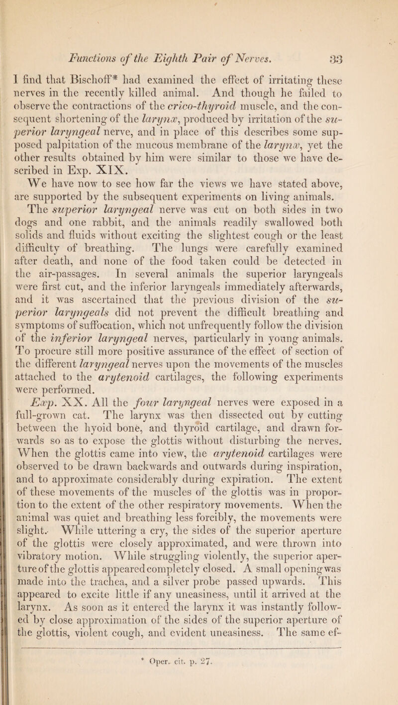1 find that Bischoff* liad examined the effect of irritating these nerves in the recently killed animal. And though he failed to observe the contractions of the crico-thyroid muscle, and the con¬ sequent shortening of the larynx, produced by irritation of the su¬ perior laryngeal nerve, and in place of this describes some sup¬ posed palpitation of the mucous membrane of the larynx, yet the other results obtained by him were similar to those we have de¬ scribed in Exp. XIX. We have now to see how far the views we have stated above, are supported by the subsequent experiments on living animals. The superior laryngeal nerve was cut on both sides in two dogs and one rabbit, and the animals readily swallowed both solids and fluids without exciting the slightest cough or the least difficulty of breathing. The lungs were carefully examined after death, and none of the food taken could be detected in the air-passages. In several animals the superior laryngeals were first cut, and the inferior laryngeals immediately afterwards, and it was ascertained that the previous division of the su¬ perior laryngeals did not prevent the difficult breathing and symptoms of suffocation, which not unfrequently follow the division of the inferior laryngeal nerves, particularly in young animals. To procure still more positive assurance of the effect of section of the different laryngeal nerves upon the movements of the muscles attached to the arytenoid cartilages, the following experiments were performed. Exp. XX. All the four laryngeal nerves were exposed in a full-grown cat. The larynx was then dissected out by cutting between the hyoid bone, and thyroid cartilage, and drawn for¬ wards so as to expose the glottis without disturbing the nerves. When the glottis came into view, the arytenoid cartilages were observed to be drawn backwards and outwards during inspiration, and to approximate considerably during expiration. The extent of these movements of the muscles of the glottis was in propor¬ tion to the extent of the other respiratory movements. When the animal was quiet and breathing less forcibly, the movements were slight.- While uttering a cry, the sides of the superior aperture of the glottis were closely approximated, and were thrown into vibratory motion. While struggling violently, the superior aper¬ ture of the glottis appeared completely closed. A small opening was made into the trachea, and a silver probe passed upwards. This appeared to excite little if any uneasiness, until it arrived at the larynx. As soon as it entered the larynx it was instantly follow¬ ed by close approximation of the sides of the superior aperture of the glottis, violent cough, and evident uneasiness. The same ef-