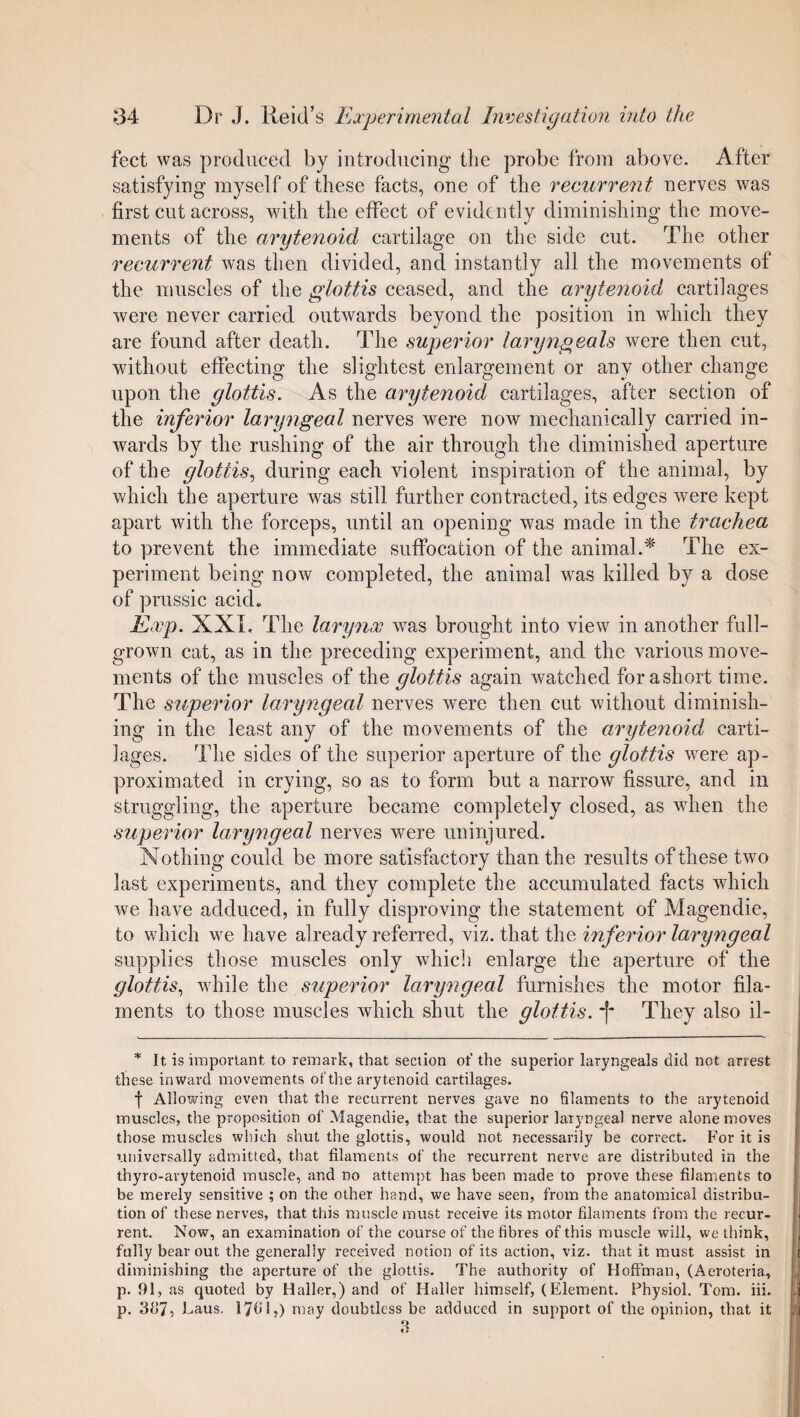 feet was produced by introducing the probe from above. After satisfying myself of these facts, one of the recurrent nerves was first cut across, with the effect of evidently diminishing the move¬ ments of the arytenoid cartilage on the side cut. The other recurrent was then divided, and instantly all the movements of the muscles of the glottis ceased, and the arytenoid cartilages were never carried outwards beyond the position in which they are found after death. The superior laryngeals were then cut, without effecting the slightest enlargement or any other change upon the glottis. As the arytenoid cartilages, after section of the inferior laryngeal nerves were now mechanically carried in¬ wards by the rushing of the air through the diminished aperture of the glottis, during each violent inspiration of the animal, by which the aperture was still further contracted, its edges were kept apart with the forceps, until an opening was made in the trachea to prevent the immediate suffocation of the animal.* The ex¬ periment being now completed, the animal was killed by a dose of prussic acid. Exp. XXL The larynx wras brought into view in another full- grown cat, as in the preceding experiment, and the various move¬ ments of the muscles of the glottis again watched forashort time. The superior laryngeal nerves were then cut without diminish¬ ing in the least any of the movements of the arytenoid carti¬ lages. The sides of the superior aperture of the glottis were ap¬ proximated in crying, so as to form but a narrow fissure, and in struggling, the aperture became completely closed, as when the superior laryngeal nerves were uninjured. Nothing could be more satisfactory than the results of these two last experiments, and they complete the accumulated facts which we have adduced, in fully disproving the statement of Magendie, to which we have already referred, viz. that the inferior laryngeal supplies those muscles only which enlarge the aperture of the glottis, while the superior laryngeal furnishes the motor fila¬ ments to those muscles which shut the glottis. They also il- * It is important to remark, that section of the superior laryngeals did not arrest these inward movements of the arytenoid cartilages. f Allowing even that the recurrent nerves gave no filaments to the arytenoid muscles, the proposition of Magendie, that the superior laryngeal nerve alone moves those muscles which shut the glottis, would not necessarily be correct. For it is universally admitted, that filaments of the recurrent nerve are distributed in the thyro-arytenoid muscle, and no attempt has been made to prove these filaments to be merely sensitive ; on the other hand, we have seen, from the anatomical distribu¬ tion of these nerves, that this muscle must receive its motor filaments from the recur¬ rent. Now, an examination of the course of the fibres of this muscle will, we think, fully bear out the generally received notion of its action, viz. that it must assist in diminishing the aperture of the glottis. The authority of Hoffman, (Aeroteria, p. 91 , as quoted by Haller,) and of Haller himself, (Element. Physiol. Tom. iii. p. 3d7, Eaus. 1761,) may doubtless be adduced in support of the opinion, that it
