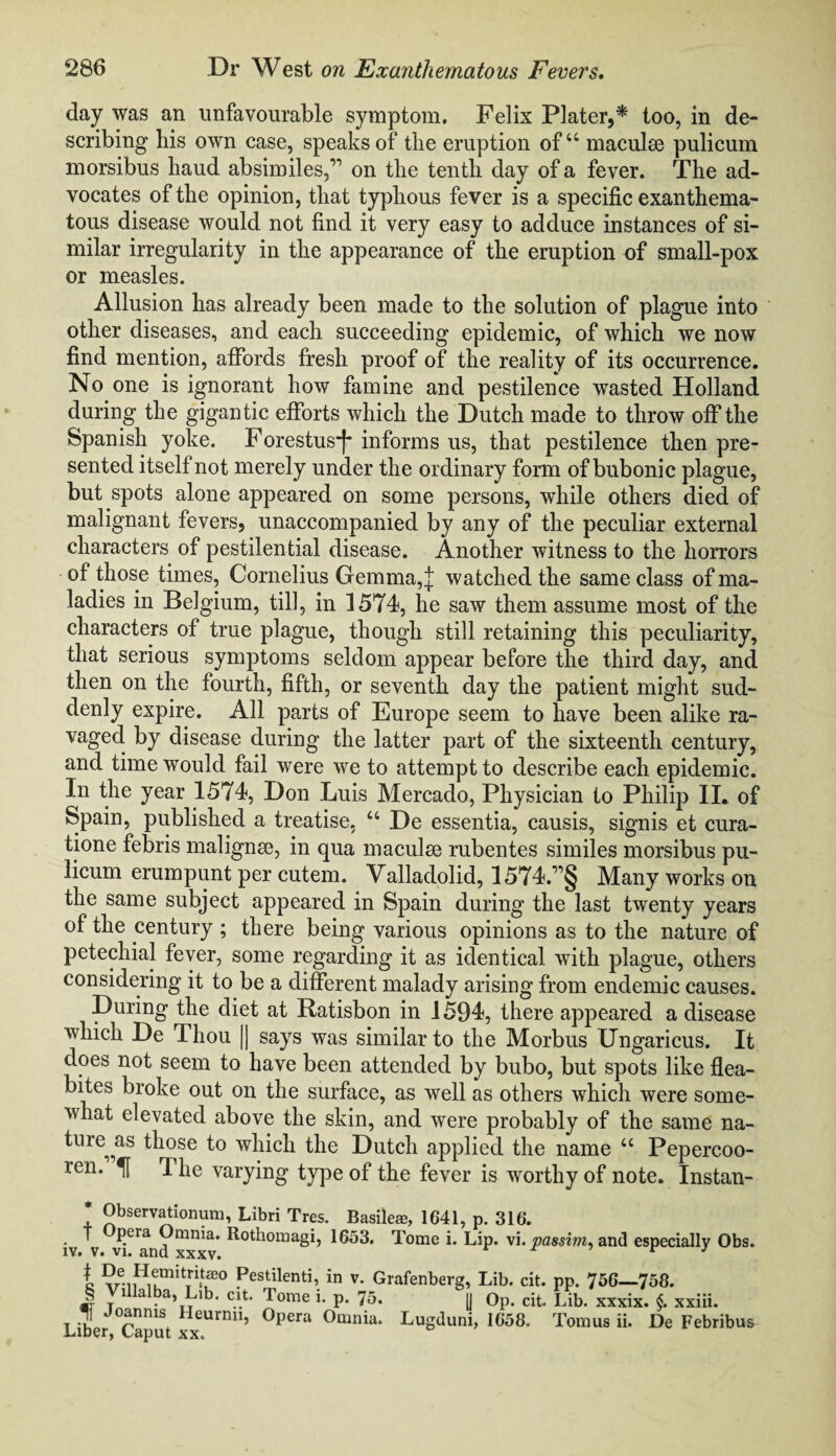 day was an unfavourable symptom. Felix Plater,* too, in de¬ scribing his own case, speaks of the eruption of“ maculse pulicum morsibus haud absimiles,” on the tenth day of a fever. The ad¬ vocates of the opinion, that typhous fever is a specific exanthema¬ tous disease would not find it very easy to adduce instances of si¬ milar irregularity in the appearance of the eruption of small-pox or measles. Allusion has already been made to the solution of plague into other diseases, and each succeeding epidemic, of which we now find mention, affords fresh proof of the reality of its occurrence. No one is ignorant how famine and pestilence wasted Holland during the gigantic efforts which the Dutch made to throw off the Spanish yoke. Forestus*f* informs us, that pestilence then pre¬ sented itself not merely under the ordinary form of bubonic plague, but spots alone appeared on some persons, while others died of malignant fevers, unaccompanied by any of the peculiar external characters of pestilential disease. Another witness to the horrors of those times, Cornelius Gemma, j watched the same class of ma¬ ladies in Belgium, till, in 1574, he saw them assume most of the characters of true plague, though still retaining this peculiarity, that serious symptoms seldom appear before the third day, and then on the fourth, fifth, or seventh day the patient might sud¬ denly expire. All parts of Europe seem to have been alike ra¬ vaged. by disease during the latter part of the sixteenth century, and time would fail were we to attempt to describe each epidemic. In the year 1574, Don Luis Mercado, Physician to Philip II. of Spain, published a treatise, u De essentia, causis, signis et cura- tione febris malignse, in qua maculae rubentes similes morsibus pu- licum erumpunt per cutem. Valladolid, 1574.”§ Many works on the same subject appeared in Spain during the last twenty years of the century ; there being various opinions as to the nature of petechial fever, some regarding it as identical with plague, others considering it to be a different malady arising from endemic causes. During the diet at Ratisbon in 1594, there appeared a disease which De Thou |j says was similar to the Morbus Ungaricus. It does not seem to have been attended by bubo, but spots like flea- bites broke out on the surface, as well as others which were some¬ what elevated above the skin, and were probably of the same na¬ ture^ as those to which the Dutch applied the name u Pepercoo- ren. H The varying type of the fever is worthy of note. Instan- * Observationum, Libri Tres. Basiled, 1641, p. 316. f peia Omnia. Rothomagi, 1653. Tome i. Lip. vi. passim, and especially Obs. iv. v. vi. and xxxv. r 3 c ?rnH1?mitTri.tf0 Pestilenti, in v. Grafenberg, Lib. cit. pp. 756—758. § Villalba, Lib. cit. Tome i. p. 75. [j Op. cit. Lib. xxxix. §. xxiii. 1 Joan ms Heurnu, Opera Omnia. Lugduni, 1658. Tomus ii. De Febribus Liber, Caput xx.