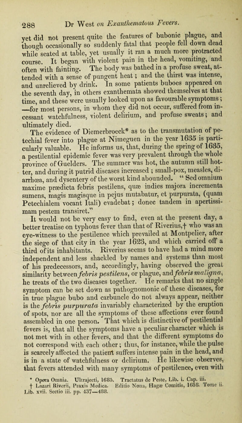 yet did not present quite tlie features of bubonic plague, and though occasionally so suddenly fatal that people fell down dead while seated at table, yet usually it ran a much more protracted course. It began with violent pain in the head, vomiting, and often with fainting. The body was bathed in a profuse sweat, at¬ tended with a sense of pungent heat; and the thirst was intense, and unrelieved by drink. In some patients buboes appeared on the seventh day, in others exanthemata showed themselves at that time, and these were usually looked upon as favourable symptoms; —for most persons, in whom they did not occui, suffered fiom in¬ cessant watchfulness, violent delirium, and profuse sweats; and ultimately died. The evidence of Diemerbroeck* as to the transmutation of pe¬ techial fever into plague at Nimeguen in the year 1635 is parti¬ cularly valuable. He informs us, that, during the spring of 1635, a pestilential epidemic fever was very prevalent through the whole province of Gruelders. The summer was hot, the autumn still hot¬ ter, and during it putrid diseases increased ; small-pox, measles, di¬ arrhoea, and dysentery of the worst kind abounded. Sed omnium maxime prsedicta febris pestilens, quse indies majora incrementa sumens, magis magisque in pejus mutabatur, et purpurata, (quam Petechialem vocant Itali) evadebat; donee tandem in apertissi- mam pestem transiret.” It would not be very easy to find, even at the present day, a better treatise on typhous fever than that of Riverius,f who was an eye-witness to the pestilence which prevailed at Montpelier, after the siege of that city in the year 1623, and which carried off a third of its inhabitants. Riverius seems to have had a mind more independent and less shackled by names and systems than most of his predecessors, and, accordingly, having observed the great similarity between febris pestilens, or plague, and febris maligna, he treats of the two diseases together. He remarks that no single symptom can be set down as pathognomonic of these diseases, for in true plague bubo and carbuncle do not always appear, neither is the febris purpurata invariably characterized by the eruption of spots, nor are all the symptoms of these affections ever found assembled in one person. That which is distinctive of pestilential fevers is, that all the symptoms have a peculiar character which is not met with in other fevers, and that the different symptoms do not correspond with each other; thus, for instance, while the pulse is scarcely affected the patient suffers intense pain in the head, and is in a state of watchfulness or delirium. He likewise observes, that fevers attended with many symptoms of pestilence, even with * Opera Omnia. Ultrajecti, 1685. Tractatus de Peste, Lib. i. Cap. iii. | Lazari Riverii, Praxis Medica. Editio Nona, Hagac Comitis, 1658. Tome ii. Lib. xvii. Scctio iii. pp. 437—488.