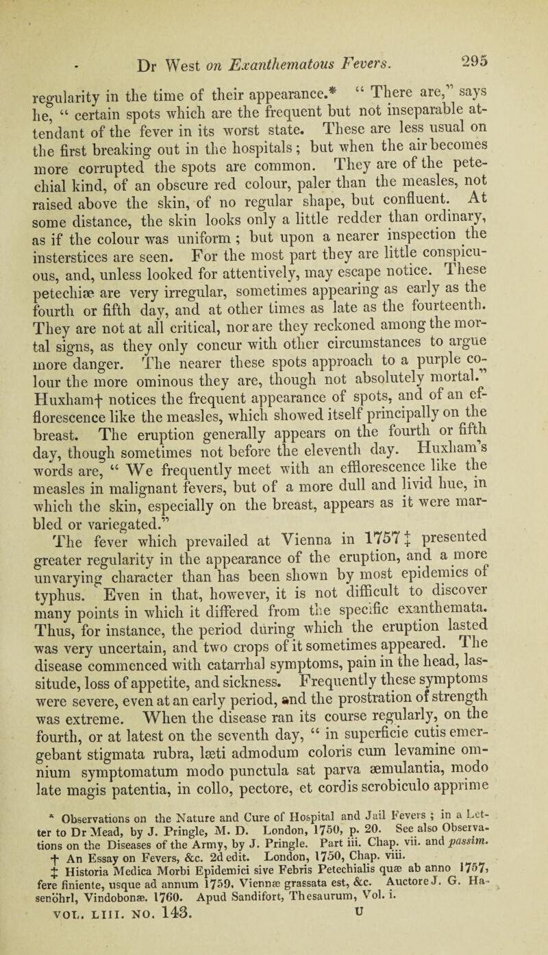 regularity in the time of their appearance.* “ There are, says he, “ certain spots which are the frequent but not inseparable at¬ tendant of the fever in its worst state. These are less usual on the first breaking out in the hospitals; but when the air becomes more corrupted the spots are common. They are of the pete¬ chial kind, of an obscure red colour, paler than the measles, not raised above the skin, of no regular shape, but confluent. At some distance, the skin looks only a little redder than ordinary, as if the colour was uniform ; but upon a nearer inspection the insterstices are seen. For the most part they are little conspicu¬ ous, and, unless looked for attentively, may escape notice. 1 hese petechia? are very irregular, sometimes appearing as early as the fourth or fifth day, and at other times as late as the fourteenth. They are not at all critical, nor are they reckoned among the mor¬ tal signs, as they only concur with other circumstances to aigne more danger. The nearer these spots approach to a purple co¬ lour the more ominous they are, though not absolutely mortal. Huxhamf notices the frequent appearance of spots, and of an ef¬ florescence like the measles, which showed itself principally on the breast. The eruption generally appears on the fourth or fiftn day, though sometimes not before the eleventh day. Huxhams words are, u Wc frequently meet with an efflorescence like the measles in malignant fevers, but of a more dull and livid hue, in which the skin, especially on the breast, appears as it were mar¬ bled or variegated.” The fever which prevailed at Vienna in 1757 + presented greater regularity in the appearance of the eruption, and a more unvarying character than has been shown by most epidemics of typhus. Even in that, however, it is not difficult to discover many points in which it differed from the specific exanthemata. Thus, for instance, the period during which the eruption lasted was verv uncertain, and two crops of it sometimes appeared. The disease commenced with catarrhal symptoms, pain in the head, las¬ situde, loss of appetite, and sickness. Frequently these symptoms were severe, even at an early period, s»nd the prostration of strength was extreme. When the disease ran its course regularly, on the fourth, or at latest on the seventh day, “ in superficie cutis emer- gebant stigmata rubra, lseti admodum coloris cum levamine om¬ nium symptomatum modo punctula sat parva aemulantia, modo late magis patentia, in collo, pectore, et cordis scrobiculo apprime * Observations on the Nature and Cure of Hospital and Jail fevers ; in a Let¬ ter to Dr Mead, by J. Pringle, M. D. London, 1750, p* 20. See also Observa¬ tions on the Diseases of the Army, by J. Pringle. Part iii. Chap. vii. and passim. -f- An Essay on Fevers, &c. 2d edit. London, 1750, Chap. viii. + Historia Medica Morbi Epidemici sive Febris Petechialis quae ab anno 1757, fere finiente, usque ad annum 1759. Viennae grassata est, &c. Auctore J. G. Ha = senohrl, Vindobonae. 1760. Apud Sandifort, Thesaurum, Vol. i. VOL. LIII. NO. 143. U