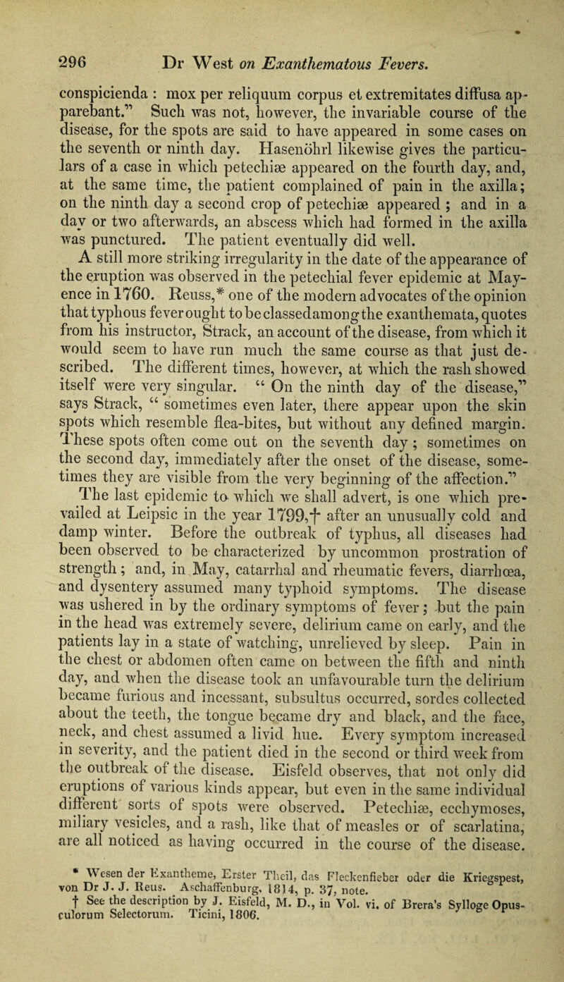 conspicienda : mox per reliquum corpus et extremitates diffusa ap- parebant.11 Such was not, however, the invariable course of the disease, for the spots are said to have appeared in some cases on the seventh or ninth day. Hasenohrl likewise gives the particu¬ lars of a case in which petecliiae appeared on the fourth day, and, at the same time, the patient complained of pain in the axilla; on the ninth day a second crop of petechiae appeared ; and in a day or two afterwards, an abscess which had formed in the axilla was punctured. The patient eventually did well. A still more striking irregularity in the date of the appearance of the eruption was observed in the petechial fever epidemic at May- ence in 1760. Reuss,# one of the modern advocates of the opinion that typhous feverouglit tobeclassedamongthe exanthemata, quotes from his instructor, Strack, an account of the disease, from which it would seem to have run much the same course as that just de¬ scribed. The different times, however, at which the rash showed itself were very singular. u On the ninth day of the disease,1’ says Strack, “ sometimes even later, there appear upon the skin spots which resemble flea-bites, but without any defined margin. rlhese spots often come out on the seventh day ; sometimes on the second day, immediately after the onset of the disease, some¬ times they are visible from the very beginning of the affection.11 The last epidemic to which we shall advert, is one which pre¬ vailed at Leipsic in the year 1799,f“ after an unusually cold and damp winter. Before the outbreak of typhus, all diseases had been observed to be characterized by uncommon prostration of strength; and, in May, catarrhal and rheumatic fevers, diarrhoea, and dysentery assumed many typhoid symptoms. The disease was ushered in by the ordinary symptoms of fever; but the pain in the head was extremely severe, delirium came on early, and the patients lay in a state of watching, unrelieved by sleep. Pain in the chest or abdomen often came on between the fifth and ninth day, and when the disease took an unfavourable turn the delirium became furious and incessant, subsultus occurred, sordes collected about the teeth, the tongue became dry and black, and the face, neck, and chest assumed a livid hue. Every symptom increased in severity, and the patient died in the second or third week from the outbreak of the disease. Eisfeld observes, that not only did eruptions of various kinds appear, but even in the same individual different sorts of spots were observed. Petechise, ecchymoses, miliary vesicles, and a rash, like that of measles or of scarlatina, are all noticed as having occurred in the course of the disease. ^ esen der Exan theme, Erster Theil, das Fleckenfieber oder die Kriegspest, von Dr J. J. Reus. Aschaffenburg, 18)4, p. 37, note. f See the description by J. Eisfeld, M. D., in Vol. *vi. of Brera’s Svlloge Opus- culorum Selectorum. Ticini, 180G.