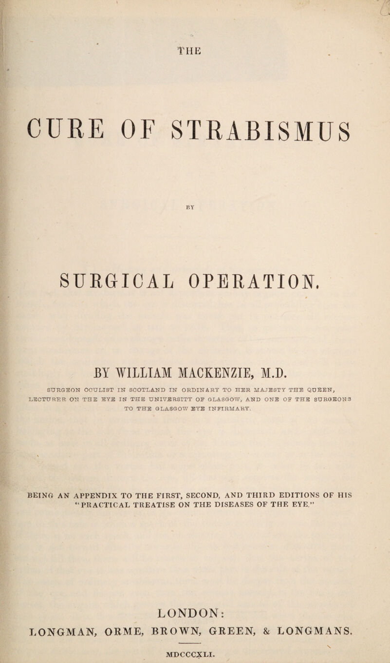 •<* THE CURE OF STRABISMUS EY SURGICAL OPERATION. BY WILLIAM MACKENZIE, M.D. SURGEON OCULIST IN SCOTLAND IN ORDINARY TO HER MAJESTY THE QUEEN, LECTURER ON THE EYE IN THE UNIVERSITY OE GLASGOW, AND ONE OF THE SURGEONS TO THE GLASGOW EYE INFIRMARY. BEING AN APPENDIX TO THE FIRST, SECOND, AND THIRD EDITIONS OF HIS “PRACTICAL TREATISE ON THE DISEASES OF THE EYE.” LONDON: LONGMAN, ORME, BROWN, GREEN, & LONGMANS, \ MDCCCXLI