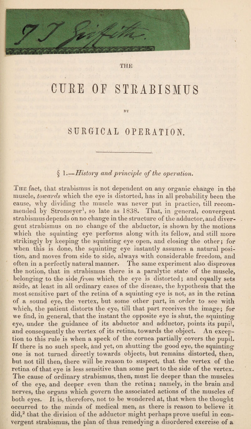 THE CURE OF STRABISMUS BY SURGICAL OPERATION. § 1 .—History and principle of the operation. The fact, that strabismus is not dependent on any organic change in the muscle, towards which the eye is distorted, has in all probability been the cause, why dividing the muscle was never put in practice, till recom¬ mended by Stromeyer1, so late as 1838. That, in general, convergent strabismus depends on no change in the structure of the adductor, and diver¬ gent strabismus on no change of the abductor, is shown by the motions which the squinting eye performs along with its fellow, and still more strikingly by keeping the squinting eye open, and closing the other; for when this is done, the squinting eye instantly assumes a natural posi¬ tion, and moves from side to side, always with considerable freedom, and often in a perfectly natural manner. The same experiment also disproves the notion, that in strabismus there is a paralytic state of the muscle, belonging to the side from which the eye is distorted; and equally sets aside, at least in all ordinary cases of the disease, the hypothesis that the most sensitive part of the retina of a squinting eye is not, as in the retina of a sound eye, the vertex, but some other part, in order to see with which, the patient distorts the eye, till that part receives the image; lor we find, in general, that the instant the opposite eye is shut, the squinting eye, under the guidance of its abductor and adductor, points its pupil, and consequently the vertex of its retina, towards the object. An excep¬ tion to this rule is when a speck of the cornea partially covers the pupil. If there is no such speck, and yet, on shutting the good eye, the squinting one is not turned directly towards objects, but remains distorted, then, but not till then, there will be reason to suspect, that, the vertex of the retina of that eye is less sensitive than some part to the side of the vertex. The cause of ordinary strabismus, then, must lie deeper than the muscles of the eye, and deeper even than the retina; namely, in the brain and nerves, the organs which govern the associated actions of the muscles of both eyes. It is, therefore, not to be wondered at, that when the thought occurred to the minds of medical men, as there is reason to believe it did,2 that the division of the adductor might perhaps prove useful in con¬ vergent strabismus, the plan of thus remedying a disordered exercise of a