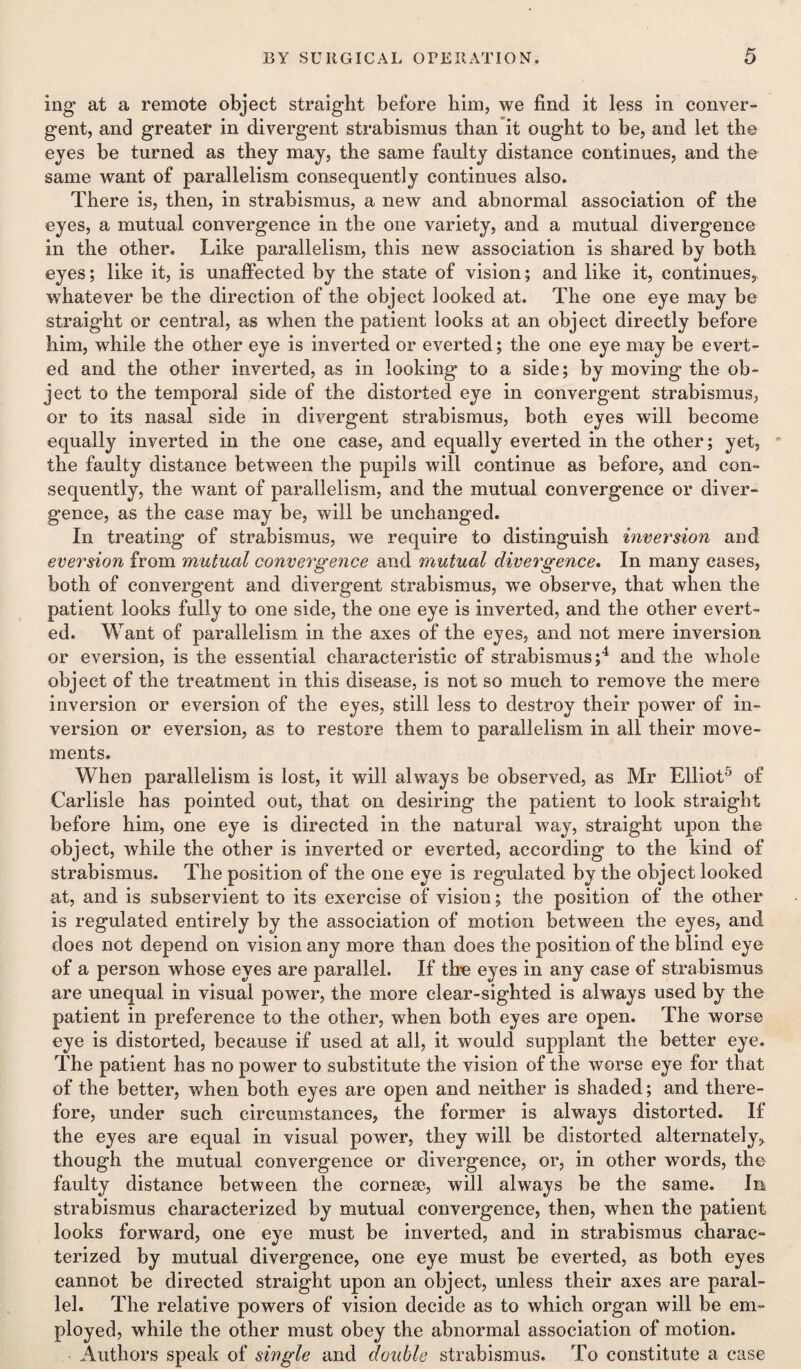 mg at a remote object straight before him, we find it less in conver¬ gent, and greater in divergent strabismus than it ought to be, and let the eyes be turned as they may, the same faulty distance continues, and the same want of parallelism consequently continues also. There is, then, in strabismus, a new and abnormal association of the eyes, a mutual convergence in the one variety, and a mutual divergence in the other. Like parallelism, this new association is shared by both eyes; like it, is unaffected by the state of vision; and like it, continues, whatever be the direction of the object looked at. The one eye may be straight or central, as when the patient looks at an object directly before him, while the other eye is inverted or everted; the one eye may be evert¬ ed and the other inverted, as in looking to a side; by moving the ob¬ ject to the temporal side of the distorted eye in convergent strabismus, or to its nasal side in divergent strabismus, both eyes will become equally inverted in the one case, and equally everted in the other; yet, * the faulty distance between the pupils will continue as before, and con¬ sequently, the want of parallelism, and the mutual convergence or diver¬ gence, as the case may be, will be unchanged. In treating of strabismus, we require to distinguish inversion and eversion from mutual convergence and mutual divergence. In many cases, both of convergent and divergent strabismus, we observe, that when the patient looks fully to one side, the one eye is inverted, and the other evert¬ ed. Want of parallelism in the axes of the eyes, and not mere inversion or eversion, is the essential characteristic of strabismus;4 and the whole object of the treatment in this disease, is not so much to remove the mere inversion or eversion of the eyes, still less to destroy their power of in¬ version or eversion, as to restore them to parallelism in all their move¬ ments. When parallelism is lost, it will always be observed, as Mr Elliot5 of Carlisle has pointed out, that on desiring the patient to look straight before him, one eye is directed in the natural way, straight upon the object, while the other is inverted or everted, according to the kind of strabismus. The position of the one eye is regulated by the object looked at, and is subservient to its exercise of vision; the position of the other is regulated entirely by the association of motion between the eyes, and does not depend on vision any more than does the position of the blind eye of a person whose eyes are parallel. If the eyes in any case of strabismus are unequal in visual power, the more clear-sighted is always used by the patient in preference to the other, when both eyes are open. The worse eye is distorted, because if used at all, it would supplant the better eye. The patient has no power to substitute the vision of the worse eye for that of the better, when both eyes are open and neither is shaded; and there¬ fore, under such circumstances, the former is always distorted. If the eyes are equal in visual power, they will be distorted alternately, though the mutual convergence or divergence, or, in other words, the faulty distance between the cornese, will always be the same. In strabismus characterized by mutual convergence, then, when the patient looks forward, one eye must be inverted, and in strabismus charac¬ terized by mutual divergence, one eye must be everted, as both eyes cannot be directed straight upon an object, unless their axes are paral¬ lel. The relative powers of vision decide as to which organ will be em¬ ployed, while the other must obey the abnormal association of motion. Authors speak of single and double strabismus. To constitute a case