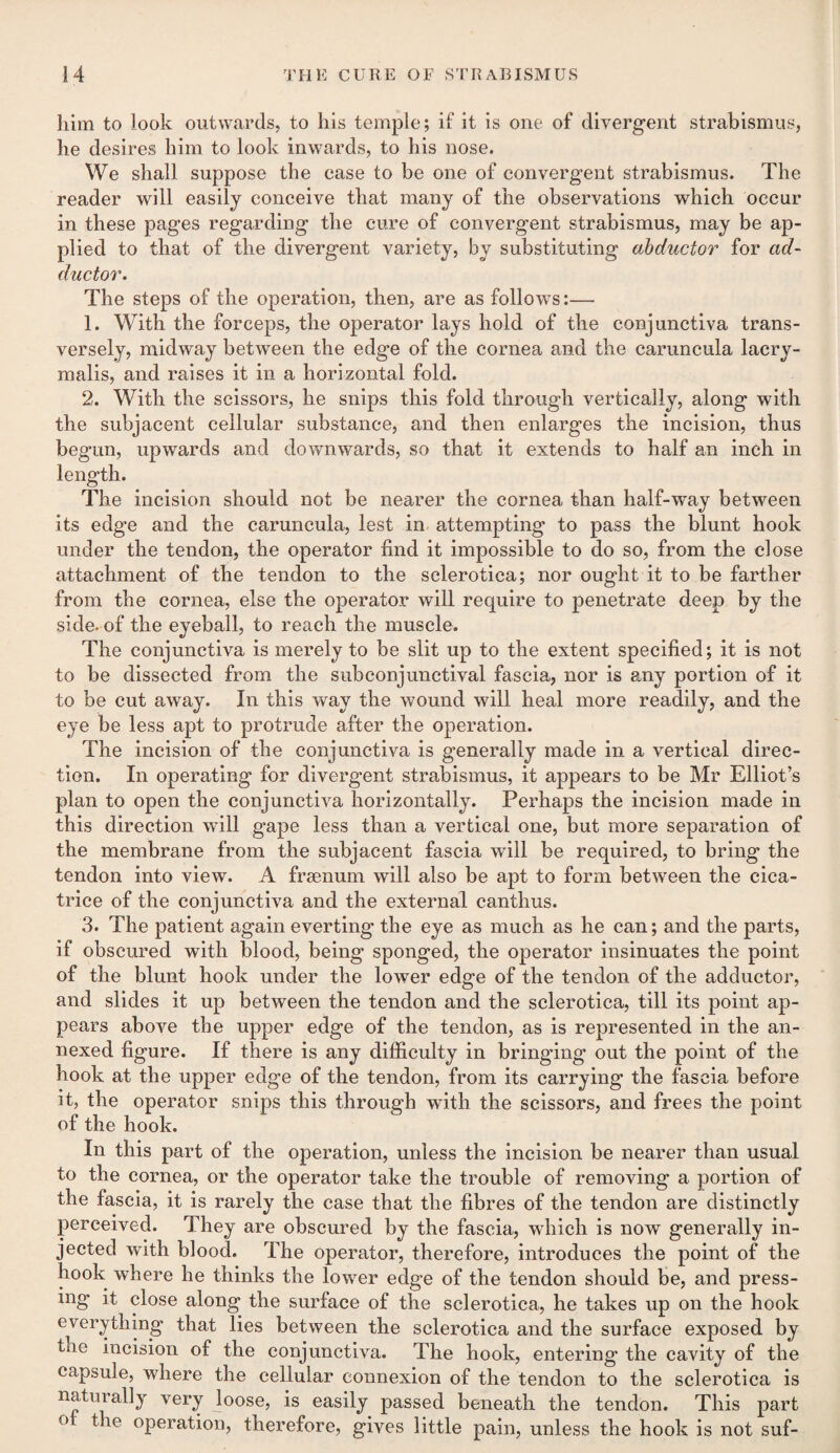 him to look outwards, to his temple; if it is one of divergent strabismus, he desires him to look inwards, to his nose. We shall suppose the ease to be one of convergent strabismus. The reader will easily conceive that many of the observations which occur in these pages regarding the cure of convergent strabismus, may be ap¬ plied to that of the divergent variety, by substituting abductor for ad¬ ductor. The steps of the operation, then, are as follows:— 1. With the forceps, the operator lays hold of the conjunctiva trans¬ versely, midway between the edge of the cornea and the caruncula lacry- malis, and raises it in a horizontal fold. 2. With the scissors, he snips this fold through vertically, along with the subjacent cellular substance, and then enlarges the incision, thus begun, upwards and downwards, so that it extends to half an inch in length. The incision should not be nearer the cornea than half-way between its edge and the caruncula, lest in attempting to pass the blunt hook under the tendon, the operator find it impossible to do so, from the close attachment of the tendon to the sclerotica; nor ought it to be farther from the cornea, else the operator will require to penetrate deep by the side, of the eyeball, to reach the muscle. The conjunctiva is merely to be slit up to the extent specified; it is not to be dissected from the subconjunctival fascia, nor is any portion of it to be cut away. In this way the wound will heal more readily, and the eye be less apt to protrude after the operation. The incision of the conjunctiva is generally made in a vertical direc¬ tion. In operating for divergent strabismus, it appears to be Mr Elliot’s plan to open the conjunctiva horizontally. Perhaps the incision made in this direction will gape less than a vertical one, but more separation of the membrane from the subjacent fascia will be required, to bring the tendon into view. A fraenum will also be apt to form between the cica¬ trice of the conjunctiva and the external can thus. 3. The patient again everting the eye as much as he can; and the parts, if obscured with blood, being sponged, the operator insinuates the point of the blunt hook under the lower edge of the tendon of the adductor, and slides it up between the tendon and the sclerotica, till its point ap¬ pears above the upper edge of the tendon, as is represented in the an¬ nexed figure. If there is any difficulty in bringing out the point of the hook at the upper edge of the tendon, from its carrying the fascia before it, the operator snips this through with the scissors, and frees the point of the hook. In this part of the operation, unless the incision be nearer than usual to the cornea, or the operator take the trouble of removing a portion of the fascia, it is rarely the case that the fibres of the tendon are distinctly perceived. They are obscured by the fascia, which is now generally in¬ jected with blood. The operator, therefore, introduces the point of the hook where he thinks the lower edge of the tendon should be, and press¬ ing it close along the surface of the sclerotica, he takes up on the hook everything that lies between the sclerotica and the surface exposed by toe incision of the conjunctiva. The hook, entering the cavity of the capsule, where the cellular connexion of the tendon to the sclerotica is naturally very loose, is easily passed beneath the tendon. This part ° ^ie °Perati011? therefore, gives little pain, unless the hook is not suf-