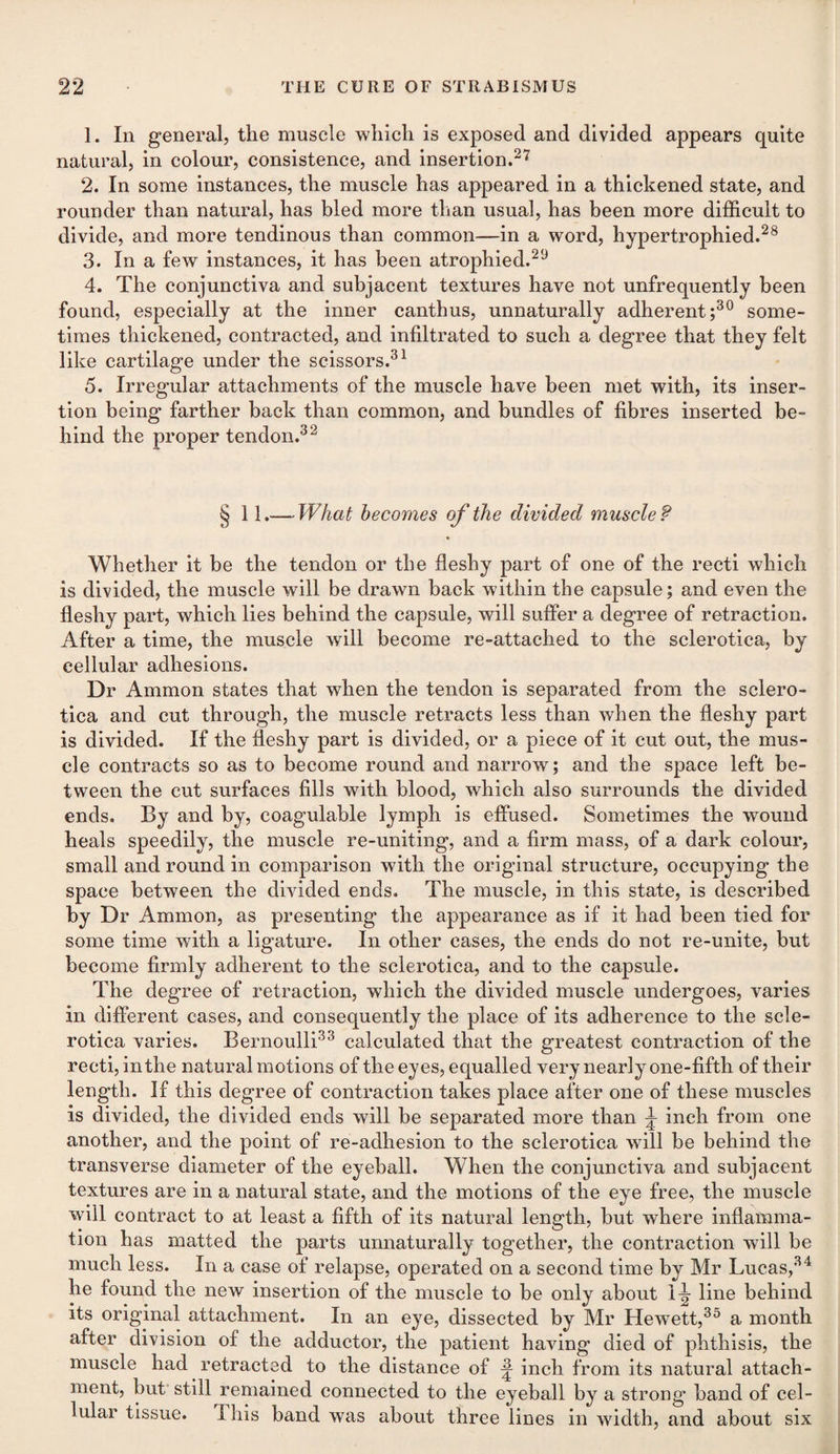 1. In general, the muscle which is exposed and divided appears quite natural, in colour, consistence, and insertion.27 2. In some instances, the muscle has appeared in a thickened state, and rounder than natural, has bled more than usual, has been more difficult to divide, and more tendinous than common—in a word, hypertrophied.28 3. In a few instances, it has been atrophied.29 4. The conjunctiva and subjacent textures have not unfrequently been found, especially at the inner canthus, unnaturally adherent;30 some¬ times thickened, contracted, and infiltrated to such a degree that they felt like cartilage under the scissors.31 5. Irregular attachments of the muscle have been met with, its inser¬ tion being farther back than common, and bundles of fibres inserted be¬ hind the proper tendon.32 § 11.— What becomes of the divided muscle ? Whether it be the tendon or the fleshy part of one of the recti which is divided, the muscle will be drawn back within the capsule; and even the fleshy part, which lies behind the capsule, will suffer a degree of retraction. After a time, the muscle will become re-attached to the sclerotica, by cellular adhesions. Dr Ammon states that when the tendon is separated from the sclero¬ tica and cut through, the muscle retracts less than when the fleshy part is divided. If the fleshy part is divided, or a piece of it cut out, the mus¬ cle contracts so as to become round and narrow; and the space left be¬ tween the cut surfaces fills with blood, which also surrounds the divided ends. By and by, coagulable lymph is effused. Sometimes the wound heals speedily, the muscle re-uniting, and a firm mass, of a dark colour, small and round in comparison with the original structure, occupying the space between the divided ends. The muscle, in this state, is described by Dr Ammon, as presenting the appearance as if it had been tied for some time with a ligature. In other cases, the ends do not re-unite, but become firmly adherent to the sclerotica, and to the capsule. The degree of retraction, which the divided muscle undergoes, varies in different cases, and consequently the place of its adherence to the scle¬ rotica varies. Bernoulli33 calculated that the greatest contraction of the recti, in the natural motions of the eyes, equalled very nearly one-fifth of their length. If this degree of contraction takes place after one of these muscles is divided, the divided ends will be separated more than ^ inch from one another, and the point of re-adhesion to the sclerotica will be behind the transverse diameter of the eyeball. When the conjunctiva and subjacent textures are in a natural state, and the motions of the eye free, the muscle will contract to at least a fifth of its natural length, but where inflamma¬ tion has matted the parts unnaturally together, the contraction will be much less. In a case of relapse, operated on a second time by Mr Lucas,34 he found the new insertion of the muscle to be only about 1^- line behind its original attachment. In an eye, dissected by Mr Hewrett,35 a month after division of the adductor, the patient having died of phthisis, the muscle had retracted to the distance of ^ inch from its natural attach¬ ment, but still remained connected to the eyeball by a strong band of cel¬ lular tissue. This band was about three lines in width, and about six