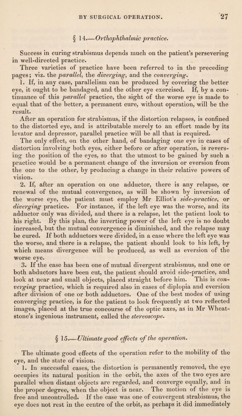 § 14.— Orthophthalmic practice. Success in curing strabismus depends much on the patient’s persevering in well-directed practice. Three varieties of practice have been referred to in the preceding pages; viz. the parallel, the diverging, and the converging. 1. If, in any case, parallelism can be produced by covering the better eye, it ought to be bandaged, and the other eye exercised. If, by a con¬ tinuance of this parallel practice, the sight of the worse eye is made to equal that of the better, a permanent cure, without operation, will be the result. After an operation for strabismus, if the distortion relapses, is confined to the distorted eye, and is attributable merely to an effort made by its levator and depressor, parallel practice will be all that is required. The only effect, on the other hand, of bandaging one eye in cases of distortion involving both eyes, either before or after operation, is revers¬ ing the position of the eyes, so that the utmost to be gained by such a practice would be a permanent change of the inversion or eversion from the one to the other, by producing a change in their relative powers of vision. 2. If, after an operation on one adductor, there is any relapse, or renewal of the mutual convergence, as will be shown by inversion of the worse eye, the patient must employ Mr Elliot’s side-practice, or diverging practice. For instance, if the left eye was the worse, and its adductor only was divided, and there is a relapse, let the patient look to his right. By this plan, the inverting power of the left eye is no doubt increased, but the mutual convergence is diminished, and the relapse may be cured. If both adductors were divided, in a case where the left eye was the worse, and there is a relapse, the patient should look to his left, by which means divergence will be produced, as well as eversion of the worse eye. 3. If the case has been one of mutual divergent strabismus, and one or both abductors have been cut, the patient should avoid side-practice, and look at near and small objects, placed straight before him. This is con¬ verging practice, which is required also in cases of diplopia and eversion after division of one or both adductors. One of the best modes of using converging practice, is for the patient to look frequently at two reflected images, placed at the true concourse of the optic axes, as in Mr Wheat¬ stone’s ingenious instrument, called the stereoscope. § 15.— Ultimate good effects of the operation. The ultimate good effects of the operation refer to the mobility of the eye, and the state of vision. 1. In successful cases, the distortion is permanently removed, the eye occupies its natural position in the orbit, the axes of the two eyes are parallel when distant objects are regarded, and converge equally, and in the proper degree, when the object is near. The motion of the eye is free and uncontrolled. If the case was one of convergent strabismus, the eye does not rest in the centre of the orbit, as perhaps it did immediately