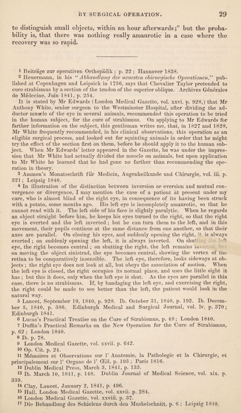 to distinguish small objects, within an hour afterwards;” but the proba¬ bility is, that there was nothing really amaurotic in a case where the recovery was so rapid. 1 Beitrage zur operativen Orthopadik ; p. 22 ; Hannover 183S. 2 Heuermann, in his “ Abliandhmg der neuesten cliirurgische Operationen,” pub¬ lished at Copenhagen and Leipsick in 1756, says that Chevalier Taylor pretended to cure strabismus by a section of the tendon of the superior oblique. Archives Generates de Medecine, Juin 1841, p. 254. It is stated by Mr Edwards (London Medical Gazette, vol. xxvi. p. 928,) that Mr Anthony White, senior surgeon to the Westminster Hospital, after dividing the ad¬ ductor muscle of the eye in several animals, recommended this operation to be tried in the human subject, for the cure of strabismus. On applying to Mr Edwards for farther information on the subject, this gentleman writes me, that, in 1827 and 1828, Mr White frequently recommended, in his clinical observations, this operation as an eligible surgical process, and looked out for squinting animals in order that he might try the effect of the section first on them, before he should apply it to the human sub¬ ject. When Mr Edwards’ letter appeared in the Gazette, he was under the impres¬ sion that Mr White had actually divided the muscle on animals, but upon application to Mr White he learned that he had gone no farther than recommending the ope¬ ration in theory. 3 Ammon’s Monatsschrift fur Medicin, Augenheilkunde und Chirurgie, vol. iii. p. 321; Leipzig 1840. 4 In illustration of the distinction between inversion or eversion and mutual con¬ vergence or divergence, I may mention the case of a patient at present under my care, who is almost blind of the right eye, in consequence of its having been struck with a potato, some months ago. His left eye is incompletely amaurotic, so that he cannot read with it. The left side of his face is slightly paralytic. When he regards an object straight before him, he keeps his eyes turned to the right, so that the right eye is everted and the left inverted ; but he can turn them to the left, and in this movement, their pupils continue at the same distance from one another, so that their axes are parallel. On closing his eyes, and suddenly opening the right, :+ is always everted ; on suddenly opening the left, it is always inverted. On shte eye, the right becomes central; on shutting the right, the left remains iu\ on moving the object sinistrad, the eye becomes central, showing the vertex of the retina to be comparatively insensible. The left eye, therefore, looks sideways at ob¬ jects ; the right eye does not look at all, but obeys the association of motion. When the left eye is closed, the right occupies its normal place, and uses the little sight it has ; but this it does, only when the left eye is shut. As the eyes are parallel in this case, there is no strabismus. If, by bandaging the left eye, and exercising the right, the right could be made to see better than the left, the patient would look in the natural way. 5 Lancet, September 19, 1840, p. 928. Ib. October 31, 1840, p. 192. Ib. Decem¬ ber 5, 1840, p. 386. Edinburgh Medical and Surgical Journal, vol. Iv. p. 370; Edinburgh 1841. 6 Lucas’s Practical Treatise on the Cure of Strabismus, p. 48; London 1840. 7 Duflin’s Practical Remarks on the New Operation for the Cure of Strabismus, p. 62 ; London 1840. 8 Ib. p. 78. 9 London Medical Gazette, vol. xxvii. p. 642. 10 Op. Cit. p. 24. 11 Memoires et Observations sur 1’ Anatomie, la Pathologie et la Chirurgie, et principalement sur 1’ Organe de 1’ CEil. p. 193 ; Paris 1816. 12 Dublin Medical Press, March 3, 1841, p. 133. 13 Ib. March 10, 1841, p. 148. Dublin Journal of Medical Science, vol. xix. p. 339. 14 Clay, Lancet, January 2, 1841, p. 496. 15 Hall, London Medical Gazette, vol. xxvii. p. 284. 16 London Medical Gazette, vol. xxviii. p. 37. 17 Die Behandlung des Schielens durch den Muskelsclmitt, p. 6 ; Leipzig 1840.