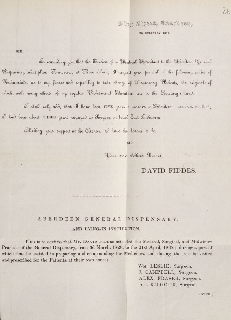 s> 3d February, 1841. SIR, Sn xemmibncj, ij,oix tfxa/t tile {BEecttoxx o|? ct *§^fce<hccxE ©lokbetu^ctiub bo blue :§(o(> eAeen, Q^eaexaE <s|xeu4tt/uj, baJuei |uEoce 0^-m/Oxxoxu-, ab 91u.ec o cEocfu, CtT xecpxe&b [j.oxix |uexuAa£ (>j- bfxe ^oEEotu-ux^ cojui.e6 <J^ 0ej>buvbO(utO/E6, oui> bo mxj/ pfc»xe66 cajbCtE-lElb^ bo balxe cfxaxcp 0^ ^^x6|iea&U/Xi|/ ^Uitbienb^, blue otL^uxaEi o^ lofxxcfu, Lixxbfx tvirn^/ cf(uex6, oj^ mxj. xecpxEcxx ^JxojWwoacxC ^^-ixcctbxoiu, axe ixx blue ofecxebo/Xij/ 6 ExancL. CtT ^oEE oxxEa aA), bfiat ClT fxau-c t>een FIVE ^eax6 uu |uxacbxce ixx ©loE-extleeia ; |uxeu-xoxx5 bo ii'fucli , ^eax& eix^-a^ea a5 owvc^q,o-a oh QlT Exac) Ceetu O/E-oab THREE ixeax5 eixaetci/ec) a5 9axaeo-a oix EocxA (Bait oJixcl icttxxerx, So-Exclbux^ i^owi Mx|u|xoxb ab blue tBEectxoxx, (fT fxaue blue fxotxou/X bo E-e, SIR, (foax uxo:vb oB-Aieut 9exaaixb, DAVID FIDDES. ABERDEEN GENERAL DISPENSARY, AND LYING-IN INSTITUTION. This is to certify, that Mr. Davii> Fiddes attended the Medical, Surgical, and Midwifery Practice of the General Dispensary, from 3d March, 1829, to the 21st April, 1832 ; during a part of which time he assisted in preparing and compounding the Medicines, and during the rest he visited and prescribed for the Patients, at their own houses. Wm, LESLIE, Surgeon. J. CAMPBELL, Surgeon. ALEX. FRASER, Surgeon. AL. KILGOUR, Surgeon. (over.)