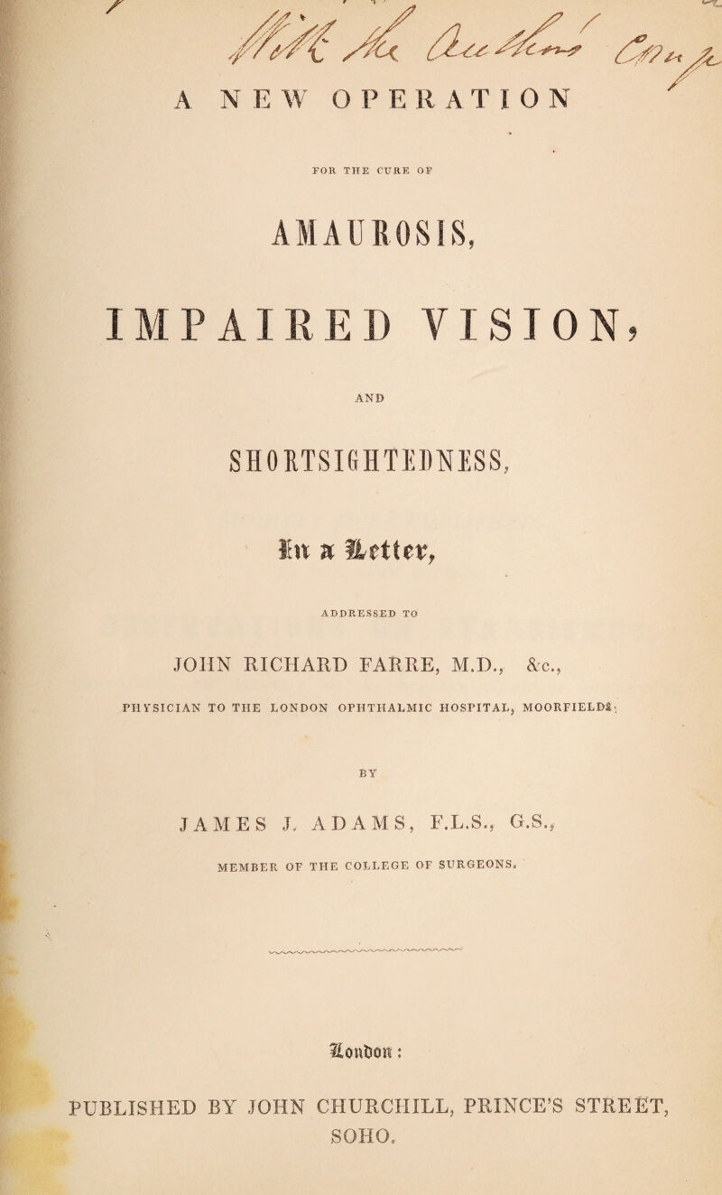 A NEW OPERATION FOR THE CURE OP AMAUROSIS, IMPAIRED VISION, AND SHOUTSIGHTEDNESS, a ADDP.,ESSED TO JOHN RICHARD FARRE, M.D., &c., PHYSICIAN TO THE LONDON OPHTHALMIC HOSPITAL, MOORFIELD&-. JAMES J. ADAMS, F.L.S., G.S., MEMBER OF THE COLLEGE OF SURGEONS, Houtsoit: PUBLISHED BY JOHN CHURCHILL, PRINCE’S STREET, SOHO.