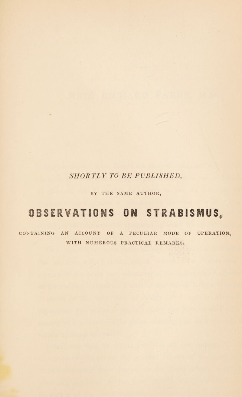 SHORTLY TO BE PUBLISHED, BY THE SAME AUTHOR, 0eSER¥ATi0MS 0^ STRABISIUS, CONTAINING AN ACCOUNT OF A PECULIAR MODE OF OPERATION, WITH NUiVIEROUS PRACTICAL REMARKS