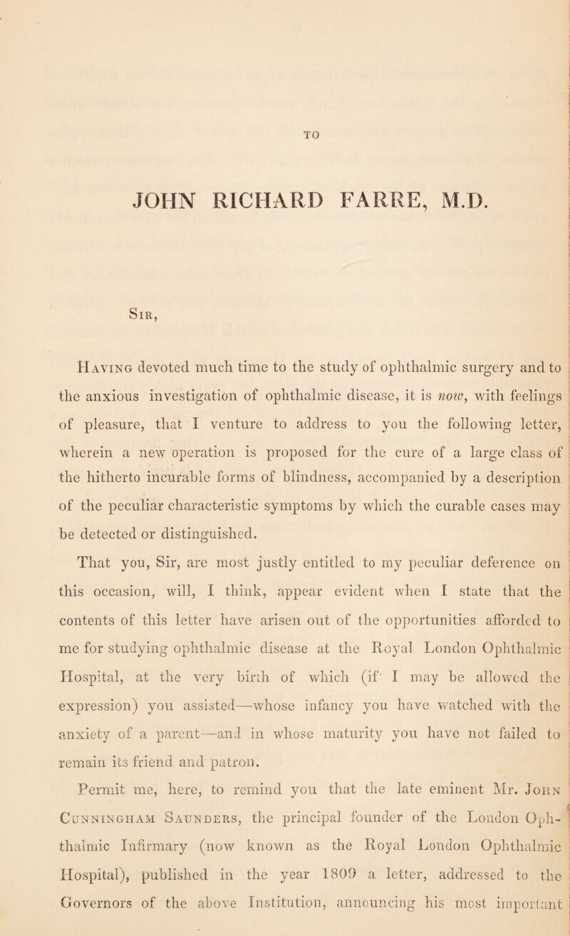 JOHN RICHARD FARRE, M.D. •i Sir, 5 'i Having devoted much time to the study of ophthalmic surgery and to I the anxious investigation of ophthalmic disease, it is 7ioiu, with feelings ; of pleasure, that I venture to address to you the following letter, ' wherein a new operation is proposed for the cure of a large class of I the hitherto incurable forms of blindness, accompanied by a description I of the peculiar characteristic symptoms by which the curable cases may i; be detected or distinguished. ! That you. Sir, are most justly entitled to my peculiar deference on this occasion, will, I think, appear evident when I state that the contents of this letter have arisen out of the opportunities afforded to me for studying ophthalmic disease at the Royal London Ophthalmic Hospital, at the very birth of which (if' I may be allowed the expression) you assisted—whose infancy you have watched with tlie 1 j anxiety of a parent—and in whose maturity you have not failed to remain its friend and patron. Permit me, here, to remind you that the late eminent Mr. John Cunningham Saunders, the principal founder of the London Oph¬ thalmic Infirmary (now known as the Royal London Ophthalmic Hospital), published in the year 1809 a letter, addressed to the Governors of the above Institution, announcing his most important