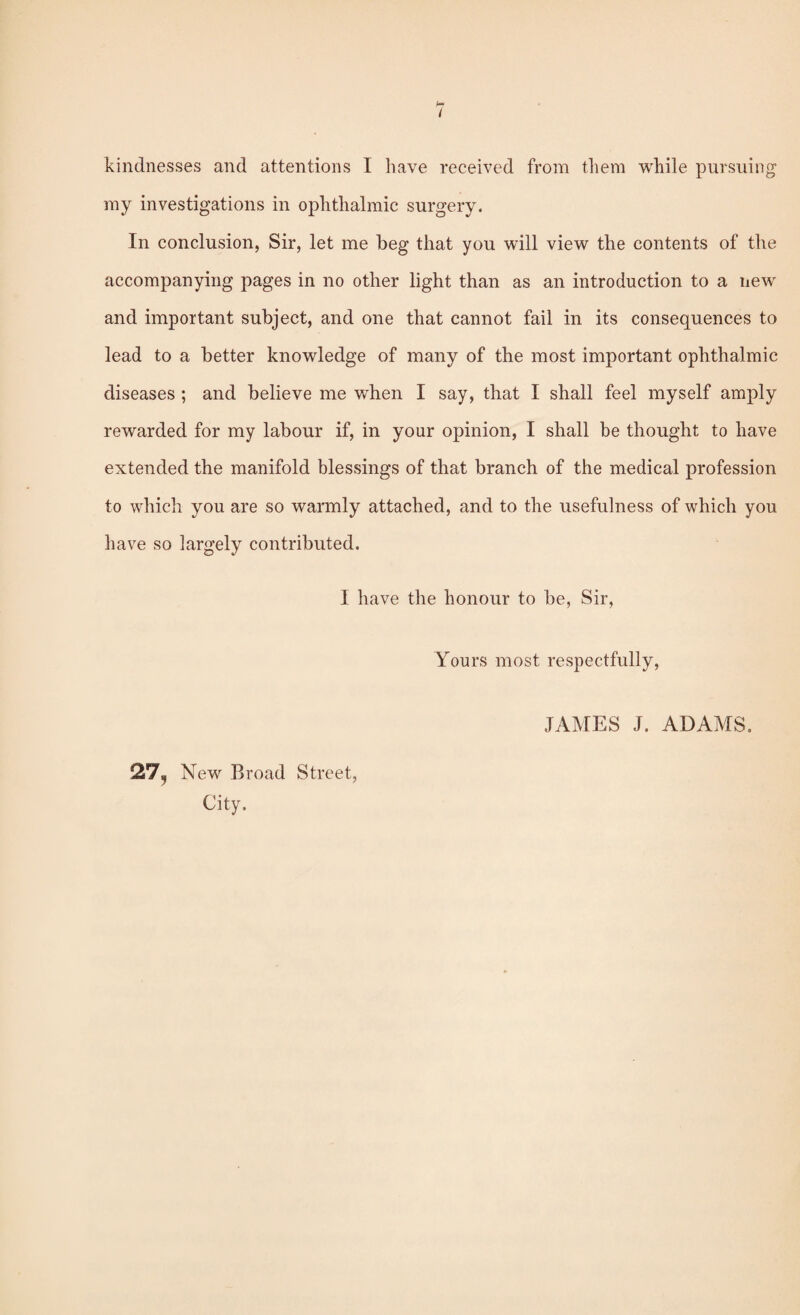 i kindnesses and attentions I have received from them while pursuing my investigations in ophthalmic surgery. In conclusion, Sir, let me beg that you will view the contents of the accompanying pages in no other light than as an introduction to a new and important subject, and one that cannot fail in its consequences to lead to a better knowledge of many of the most important ophthalmic diseases ; and believe me when I say, that I shall feel myself amply rewarded for my labour if, in your opinion, I shall be thought to have extended the manifold blessings of that branch of the medical profession to which you are so warmly attached, and to the usefulness of which you have so largely contributed. I have the honour to be, Sir, Yours most respectfully. 127, New Broad Street, City. JAMES J. ADAMS.