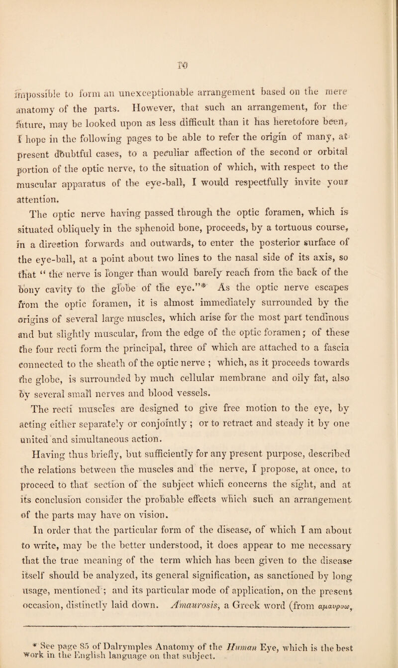 impossible to form an unexceptionable arrangement based on tire mere anatomy of the parts. However, that such an arrangement, for the hitiire, may be looked upon as less difficult than it has heretofore beeiij I hope in the following pages to be able to refer the origin of many, at present dbubtful cases, to a pe^mliar affection of the second or orbited portion of the optic nerve, to the situation of which, with respect to the muscular apparatus of the eye-ball, I would respectfully invite youi attention. The optic ner\m having passed through the optic foramen, which is situated obliquely in the sphenoid bone, proceeds, by a tortuous course, in a direstion forwards and outwards, to enter the posterior surface of the eye-ball, at a point about two lines to the nasal side of its axis, so that “ the nerve is longer than would barely reach from the hack of the bony cavity to the globe of the eye.’’^ As the optic nerve escapes from the optic foramen, it is almost immediately surrounded by the origins of several large muscles, which arise for the most part tendinous and hut slightly muscular, from the edge of the optic foramen; of these the four recti form the principal, three of which are attached to a fascia connected to the sheath of the optic nerve ; which, as it proceeds towards the globe, is surrounded by much cellular membrane and oily fat, also by several small nerves and blood vessels. The recti muscles are designed to give free motion to the eye, by acting either separately or conjointly ; or to retract and steady it by one united and simultaneous action. Having thus briefly, hut sufficiently for any present purpose, described the relations between the muscles and the nerve, I propose, at once, to proceed to that section of the subject which concerns the sfglit, and at its conclusion consider the probable effects which such an arrangement of the parts may have on vision. In order that the particular form of the disease, of wdiich I am about to write, may lie the better understood, it does appear to me necessary that the true meaning of the term which has been given to the disease itself should be analyzed, its general signification, as sanctioned by long usage, mentioned'; and its particular mode of application, on the present occasion, distinctly laid down. Amaurosis, a Greek word (from ajxavpow, * See page 85 of Dalvymples Anatomy of the Human Eye, which is the best Work in the English language on that subject.