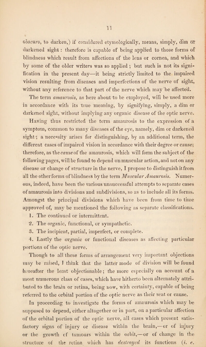 Qhsciiro, to darken,) if considered etymologically, means, simply, dim m darkened sight: therefore is capable of being applied to those forms of blindness which result from affections of the lens or cornea, and which by some of the older writers was so applied ; but such is not its signi¬ fication in the present day—it being strictly limited to the impaired vision resulting from diseases and imperfections of the nerve of sight, without any reference to that part of the nerve which may ’be affected. The term ammirosis, as here about to be employed, wall be used more in accordance wntli its true meaning, by signifying, simply, a dim or darkened sight, without implying any organic disease of the optic nerve. Having thus restricted the term amaurosis to the expression of a symptom, common to many diseases of the eye, namely, dim or darkened sight-*, a nece'jsity arises for distinguishing, by an additional term, the different cases of impaired vision in accordance with their degree or cause; therefore, as i\\e cause oi the amaurosis, which will form the subject of the following pages, will be found to depend onmuscnlar action, and noton any disease or change of structure in the nerve, I propose to distinguish it from all the other forms of blindness by the term Muscular Amaurosis. Numer¬ ous, indeed, have been the various unsuccessful attempts to separate cases of amaurosis into divisions and subdivisions, so as to include all its forms. Amongst the principal divisions which have been from time to time approved of, may be mentioned the following as separate classitications. 1. The continued or intermittent. ‘2. The organic, functional, or sympathetic. 3. The incipient, partial, imperfect, or complete. •1. Lastly the organie or functional diseases as affecting particular portions of the optic nerve. Though to all these forms of arrangement very important objections may be raised, I think that the latter mode of division will he found hereafter the least objectionable; the more especially on account of ii most numerous class of cases, -which have hitherto been alternately attri- !)uted to the brain or retina, being now, with certainty, capable of being referred to the orbital portion of the optic nerve as their seat or cause. In proceeding to investigate the forms of amaurosis which may he supposed to depend, either altogether or in part, on a particular affection of the orbital portion of the optic nerve, all cases which present satis¬ factory signs of injury or disease within the brain,—or of injury or the growth cf tumours within the orbit,— or of change in the structure of the retina which has destroyed its functions (;. e.