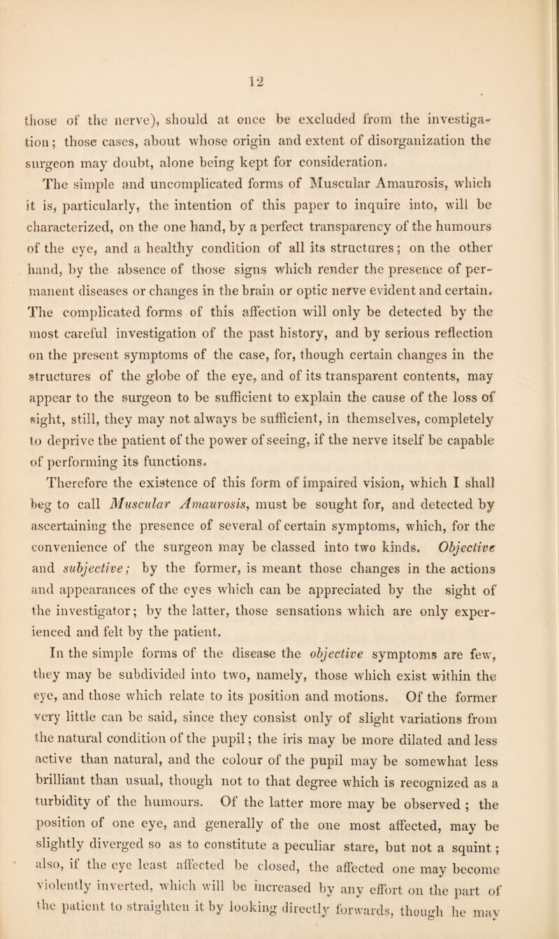 tliose of the nerve), should at once be excluded from the investiga¬ tion ; those cases, about whose origin and extent of disorganization the surgeon may doubt, alone being kept for consideration. The simple and uncomplicated forms of Muscular Amaurosis, which it is, particularly, the intention of this paper to inquire into, will be characterized, on the one hand, by a perfect transparency of the humours of the eye, and a healthy condition of all its structures; on the other hand, by the absence of those signs which render the presence of per¬ manent diseases or changes in the brain or optic nerve evident and certain. The complicated fonns of this affection will only be detected by the most careful investigation of the past history, and by serious reflection on the present symptoms of the case, for, though certain changes in the structures of the globe of the eye, and of its transparent contents, may appear to the surgeon to be sufficient to explain the cause of the loss of sight, still, they may not always be sufficient, in themselves, completely to deprive the patient of the power of seeing, if the nerve itself be capable of performing its functions. Therefore the existence of this form of impaired vision, which I shall beg to call Muscular Amaurosis, must be sought for, and detected by ascertaining the presence of several of certain symptoms, which, for the convenience of the surgeon may be classed into two kinds. Objective and subjective; by the former, is meant those changes in the actions and appearances of the eyes which can be appreciated by the sight of the investigator; by the latter, those sensations which are only exper¬ ienced and felt by the patient. In the simple forms of the disease the objective symptoms are few, they may be subdivided into two, namely, those which exist within the eye, and those which relate to its position and motions. Of the former very little can be said, since they consist only of slight variations from the natural condition of the pupil; the iris may be more dilated and less active than natural, and the colour of the pupil may be somewhat less brilliant than usual, though not to that degree which is recognized as a turbidity of the humours. Of the latter more may be observed ; the position of one eye, and generally of the one most affected, may be slightly diverged so as to constitute a peculiar stare, but not a squint; cdso, if the eye least aflected be closed, the affected one may become violently inverted, which will be increased by any effort on the part of