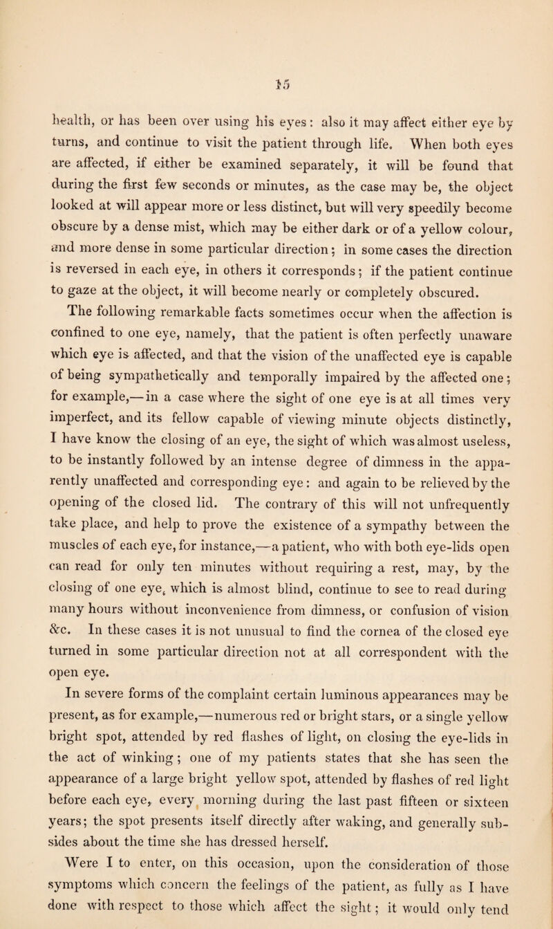 li€alth, or has been over using his eyes: also it may affect either eye by turns, and continue to visit the patient through life. When both eyes are affected, if either be examined separately, it will be found that during the first few seconds or minutes, as the case may be, the object looked at will appear more or less distinct, but will very speedily become obscure by a dense mist, which may be either dark or of a yellow colour, and more dense in some particular direction; in some cases the direction is reversed in each eye, in others it corresponds; if the patient continue to gaze at the object, it will become nearly or completely obscured. The following remarkable facts sometimes occur when the affection is confined to one eye, namely, that the patient is often perfectly unaware which eye is affected, and that the vision of the unaffected eye is capable of being sympathetically and temporally impaired by the affected one; for example,— in a case where the sight of one eye is at all times very imperfect, and its fellow capable of viewing minute objects distinctly, I have know the closing of an eye, the sight of which was almost useless, to be instantly followed by an intense degree of dimness in the appa¬ rently unaffected and corresponding eye: and again to be relieved by the opening of the closed lid. The contrary of this will not unfrequently take place, and help to prove the existence of a sympathy between the muscles of each eye, for instance,—a patient, who with both eye-lids open can read for only ten minutes without requiring a rest, may, by the closing of one eye^ which is almost blind, continue to see to read during many hours without inconvenience from dimness, or confusion of vision &c. In these cases it is not unusual to find the cornea of the closed eye turned in some particular direction not at all correspondent wdth the open eye. In severe forms of the complaint certain luminous appearances may be present, as for example,—numerous red or bright stars, or a single yellow bright spot, attended by red flashes of light, on closing the eye-lids in the act of winking; one of my patients states that she has seen the appearance of a large bright yellow spot, attended by flashes of red light before each eye, every morning during the last past fifteen or sixteen years; the spot presents itself directly after waking, and generally sub¬ sides about the time she has dressed herself. Were I to enter, on this occasion, upon the consideration of those symptoms which concern the feelings of the patient, as fully as I have done with respect to those which affect the sight; it would only tend