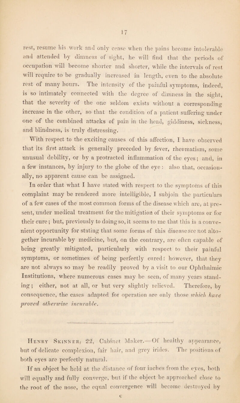 rest, resume liis work and only cease when the pains become intolerable anti attended by dimness of sight, he will find that the periods of occupation will become shorter and shorter, while the intervals of rest will require to be gradually increased in length, even to the absolute rest of many hours. The intensity of the painful symptoms, indeed, is so intimately connected with the degree of dimness in the sight, that the severity of the one seldom exists without a corresponding' increase in the other, so that the condition of a patient suffering under one of the combined attacks of pain in the head, giddiness, sickness, and blindness, is truly distressing. With respect to the exciting causes of this affection, I have observed that its first attack is generally preceded by fever, rheumatism, some unusual debility, or by a protracted inflammation of the eyes; and, in a few instances, by injury to the globe of the eye: also that, occasion¬ ally, no apparent cause can be assigned. In order that what I have stated with respect to the symptoms of this complaint may be rendered more intelligible, I subjoin the particulars of a few cases of the most common forms of the disease which are, at pre¬ sent, under medical treatment for the mitigation of their symptoms or for their cure; but, previously to doing so, it seems to me that this is a conve¬ nient opportunity for stating that some forms of this disease are not alto¬ gether incurable by medicine, but, on the contrary, are often capable of being greatly mitigated, particularly with respect to their painful symptoms, or sometimes of being perfectly cured: however, that they are not always so may be readily proved by a visit to our Ophthalmic Institutions, where numerous cases may be seen, of many years stand¬ ing ; either, not at all, or hut very slightly relieved. Therefore, by consequence, the cases adapted for operation are only those ivhicJi have proved otherwise incurable. Henry Skinner,- 22, Cabinet Maker.—Of healtliy appearance, but of delicate complexion, fair hair, and grey irides. The positions of both eyes are perfectly natural. If an object be held at the distance of four inches from the eyes, both will equally and fully converge, but if the object be approached close to the root of the nose, the equal convergence will become destroyed by c