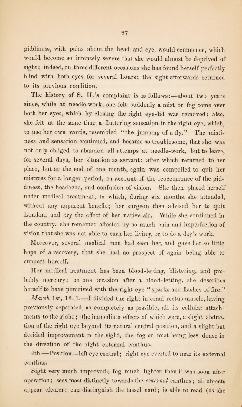 giddiness, with pains about the head and eye, would commence, which would become so intensely severe that she would almost be deprived of sight; indeed, on three different occasions she has found herself perfectly blind with both eyes for several hours; the sight afterwards returned to its previous condition. The history of S. H.’s complaint is as follows:—about two years since, while at needle work, she felt suddenly a mist or fog come over both her eyes, which by closing the right eye-lid was removed; also, she felt at the same time a fluttering sensation in the right eye, which, to use her own words, resembled “the jumping of a fly.” The misti¬ ness and sensation continued, and became so troublesome, that she was not only obliged to abandon all attemps at needle-work, but to leave, for several days, her situation as servant: after which returned to her place, but at the end of one month, again was compelled to quit her mistress for a longer period, on account of the reoccurrence of the gid¬ diness, the headache, and confusion of vision. She then placed herself under medical treatment, to which, during six months, she attended, without any apjoarent benefit; her surgeon then advised her to quit London, and try the effect of her native air. While she continued in the country, she remained affected by so much pain and imperfection of vision that she was not able to earn her living, or to do a day’s work. Moreover, several medical men had seen her, and gave her so little hope of a recovery, that she had no prospect of again being able to support herself. Her medical treatment has been blood-letting, blistering, and pro¬ bably mercury; on one occasion after a blood-letting, she describes herself to have perceived with the right eye “sparks and flashes of fire.” March 1st, 1841.—-I divided the right internal rectus muscle, having previously separated, as completely as possible, all its cellular attach¬ ments to the globe; the immediate effects of which were, a slight abduc¬ tion of the right eye beyond its natural central position, and a slight but decided improvement in the sight, the fog or mist being less dense in the direction of the right external canthus. 4th.—Position—left eye central; right eye everted to near its external canthus. Sight very much improved; fog much lighter than it was soon after operation; sees most distinctly towards the external all objects appear clearer; can distinguish the tassel cord; is able to read (as she