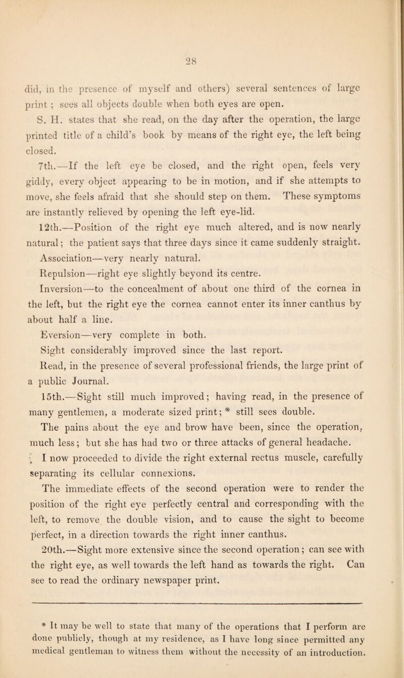 did, in the presence of myself and others) several sentences of large print ; sees all objects double when both eyes are open. S. H. states that she read, on the day after the operation, the large printed title of a child’s book by means of the right eye, the left being closed, 7th.—If the left eye be closed, and the right open, feels very giddy, every object appearing to be in motion, and if she attempts to move, she feels afraid that she should step on them. These symptoms are instantly relieved by opening the left eye-lid. 12th.—Position of the right eye much altered, and is now nearly natural; the patient says that three days since it came suddenly straight. Association—very nearly natural. Repulsion—right eye slightly beyond its centre. Inversion—to the concealment of about one third of the cornea in the left, but the right eye the cornea cannot enter its inner canthus by about half a line. Eversion—very complete in both. Sight considerably improved since the last report. Read, in the presence of several professional friends, the large print of a public Journal, 15th.— Sight still much improved; having read, in the presence of many gentlemen, a moderate sized print still sees double. The pains about the eye and brow have been, since the operation^ much less; but she has had two or three attacks of general headache. ; I now proceeded to divide the right external rectus muscle, carefully separating its cellular connexions. The immediate effects of the second operation were to render the position of the right eye perfectly central and corresponding with the left, to remove the double vision, and to cause the sight to become perfect, in a direction towards the right inner canthus. 20th.—Sight more extensive since the second operation; can see with the right eye, as well towards the left hand as towards the right. Can see to read the ordinary newspaper print. * It may be well to state that many of the operations that I perform are done publicly, though at my residence, as I have long since permitted any medical gentleman to witness them without the necessity of an introduction.