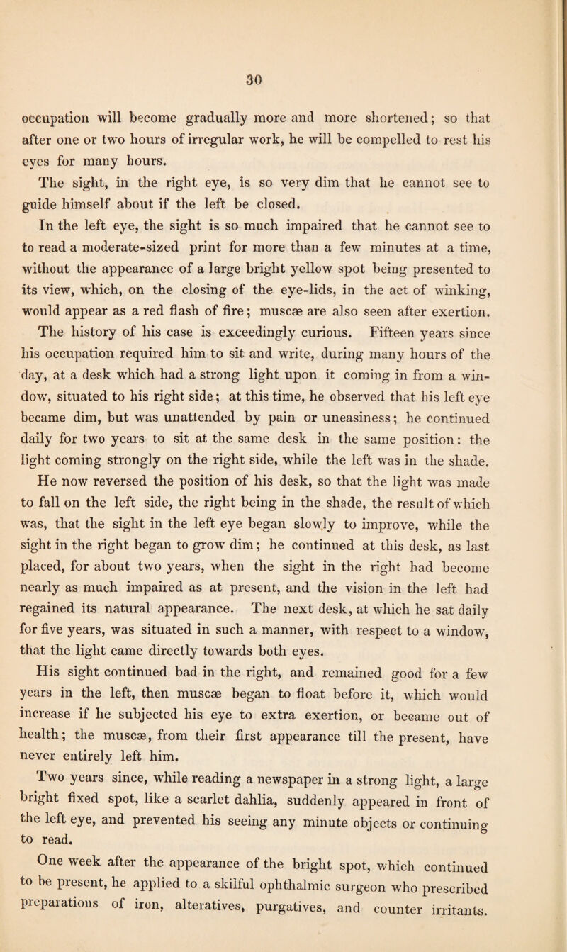 occupation will become gradually more and more shortened; so that after one or two hours of irregular work, he will be compelled to rest his eyes for many hours. The sight, in the right eye, is so very dim that he cannot see to guide himself about if the left be closed. In the left eye, the sight is so much impaired that he cannot see to to read a moderate-sized print for more than a few minutes at a time, without the appearance of a large bright yellow spot being presented to its view, which, on the closing of the eye-lids, in the act of winking, would appear as a red flash of fire; muscae are also seen after exertion. The history of his case is exceedingly curious. Fifteen years since his occupation required him to sit and write, during many hours of the day, at a desk which had a strong light upon it coming in from a win¬ dow, situated to his right side; at this time, he observed that his left eye became dim, but was unattended by pain or uneasiness; he continued daily for two years to sit at the same desk in the same position: the light coming strongly on the right side, while the left was in the shade. He now reversed the position of his desk, so that the light was made to fall on the left side, the right being in the shade, the result of which was, that the sight in the left eye began slowly to improve, while the sight in the right began to grow dim; he continued at this desk, as last placed, for about two years, when the sight in the right had become nearly as much impaired as at present, and the vision in the left had regained its natural appearance. The next desk, at which he sat daily for five years, was situated in such a manner, with respect to a window, that the light came directly towards both eyes. His sight continued bad in the right, and remained good for a few years in the left, then muscse began to float before it, which would increase if he subjected his eye to extra exertion, or became out of health; the muse®, from their first appearance till the present, have never entirely left him. Two years since, while reading a newspaper in a strong light, a large bright fixed spot, like a scarlet dahlia, suddenly appeared in front of the left eye, and prevented his seeing any minute objects or continuing to read. One week after the appearance of the bright spot, which continued to be present, he applied to a skilful ophthalmic surgeon who prescribed preparations of iron, alteratives, purgatives, and counter irritants.