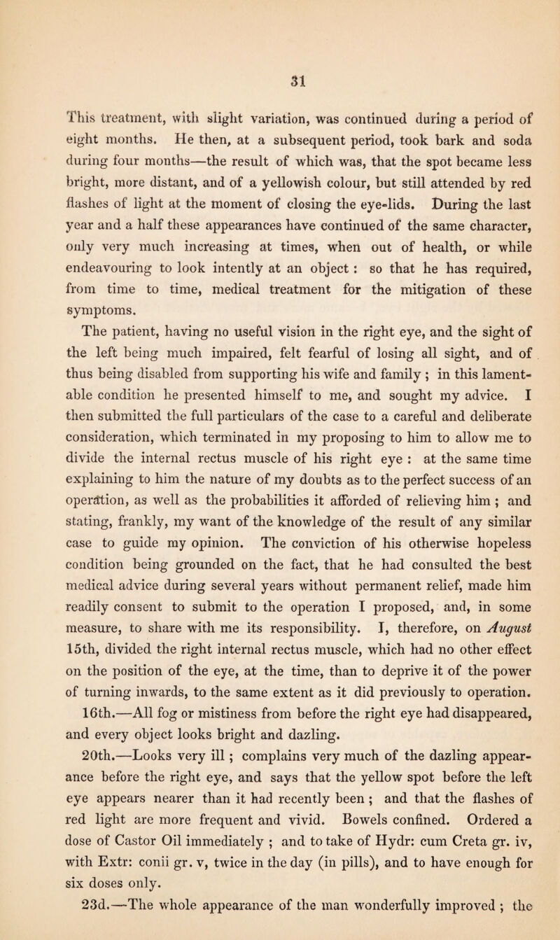 This treatment, with slight variation, was continued during a period of eight months. He then, at a subsequent period, took bark and soda during four months—the result of which was, that the spot became less bright, more distant, and of a yellowish colour, but still attended by red flashes of light at the moment of closing the eye»lids. During the last year and a half these appearances have continued of the same character, only very much increasing at times, when out of health, or while endeavouring to look intently at an object: so that he has required, from time to time, medical treatment for the mitigation of these symptoms. The patient, having no useful vision in the right eye, and the sight of the left being much impaired, felt fearful of losing all sight, and of thus being disabled from supporting his wife and family ; in this lament¬ able condition he presented himself to me, and sought my advice. I then submitted the full particulars of the case to a careful and deliberate consideration, which terminated in my proposing to him to allow me to divide the internal rectus muscle of his right eye : at the same time explaining to him the nature of my doubts as to the perfect success of an operation, as well as the probabilities it afforded of relieving him ; and stating, frankly, my want of the knowledge of the result of any similar case to guide my opinion. The conviction of his otherwise hopeless condition being grounded on the fact, that he had consulted the best medical advice during several years without permanent relief, made him readily consent to submit to the operation I proposed, and, in some measure, to share with me its responsibility. I, therefore, on August 15th, divided the right internal rectus muscle, which had no other effect on the position of the eye, at the time, than to deprive it of the power of turning inwards, to the same extent as it did previously to operation. 16th.—All fog or mistiness from before the right eye had disappeared, and every object looks bright and dazling. 20th.—Looks very ill; complains very much of the dazling appear¬ ance before the right eye, and says that the yellow spot before the left eye appears nearer than it had recently been ; and that the flashes of red light are more frequent and vivid. Bowels confined. Ordered a dose of Castor Oil immediately ; and to take of Hydr: cum Greta gr. iv, with Extr: conii gr. v, twice in the day (in pills), and to have enough for six doses only. 23d.—-The whole appearance of the man wonderfully improved ; the