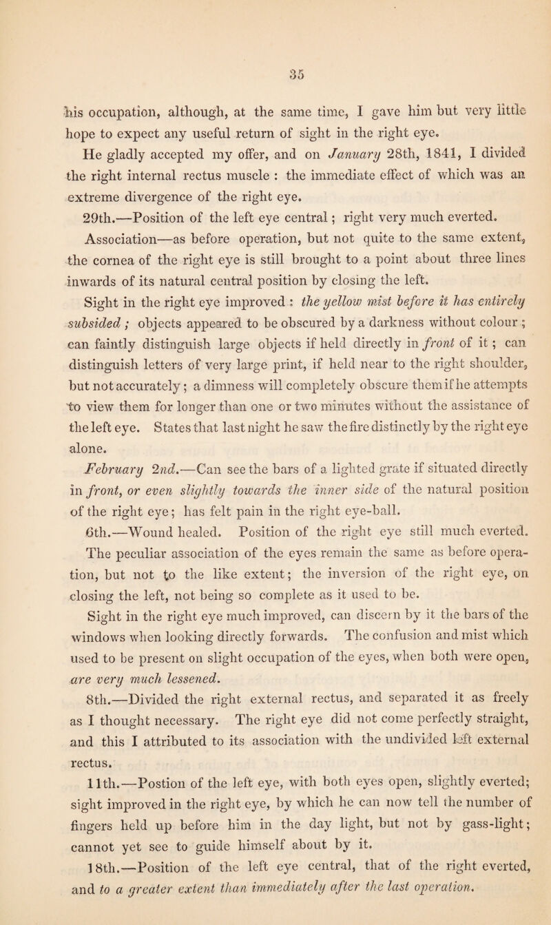 hope to expect any useful return of sight in the right eye. He gladly accepted my offer, and on January 28th, 1841, I divided the right internal rectus muscle : the immediate effect of which was an extreme divergence of the right eye. 29th.—Position of the left eye central; right very much everted. Association—as before operation, but not quite to the same extent^ the cornea of the right eye is still brought to a point about three lines inwards of its natural central position by closing the left. Sight in the right eye improved : the yellow mist before it has entirely subsided ; objects appeared to be obscured by a darkness without colour ; can faintly distinguish large objects if held directly in front of it ; can distinguish letters of very large print, if held near to the right shoulder, but not accurately; a dimness will completely obscure them if he attempts to view them for longer than one or two minutes without the assistance of the left eye. States that last night he saw the fire distinctly by the right eye alone. February 2nd.—Can see the bars of a lighted grate if situated directly in front, or even sliyhtly towards the inner side of the natural position of the right eye; has felt pain in the right eye-ball. 6th.—Wound healed. Position of the right eye still much everted. The peculiar association of the eyes remain the same as before opera¬ tion, but not to the like extent; the inversion of the right eye, on closing the left, not being so complete as it used to be. Sight in the right eye much improved, can discern by it the bars of the windows when looking directly forwards. The confusion and mist which used to be present on slight occupation of the eyes, when both were open, are very much lessened. 8th.—Divided the right external rectus, and separated it as freely as I thought necessary. The right eye did not come perfectly straight, and this I attributed to its association with the undivided left external rectus. 11th.—Postion of the left eye, with both eyes open, slightly everted; sight improved in the right eye, by which he can now tell the number of fingers held up before him in the day light, but not by gass-light; cannot yet see to guide himself about by it. —Position of the left eye central, that of the right everted, and to a greater extent than immediately after the last ojyeration.