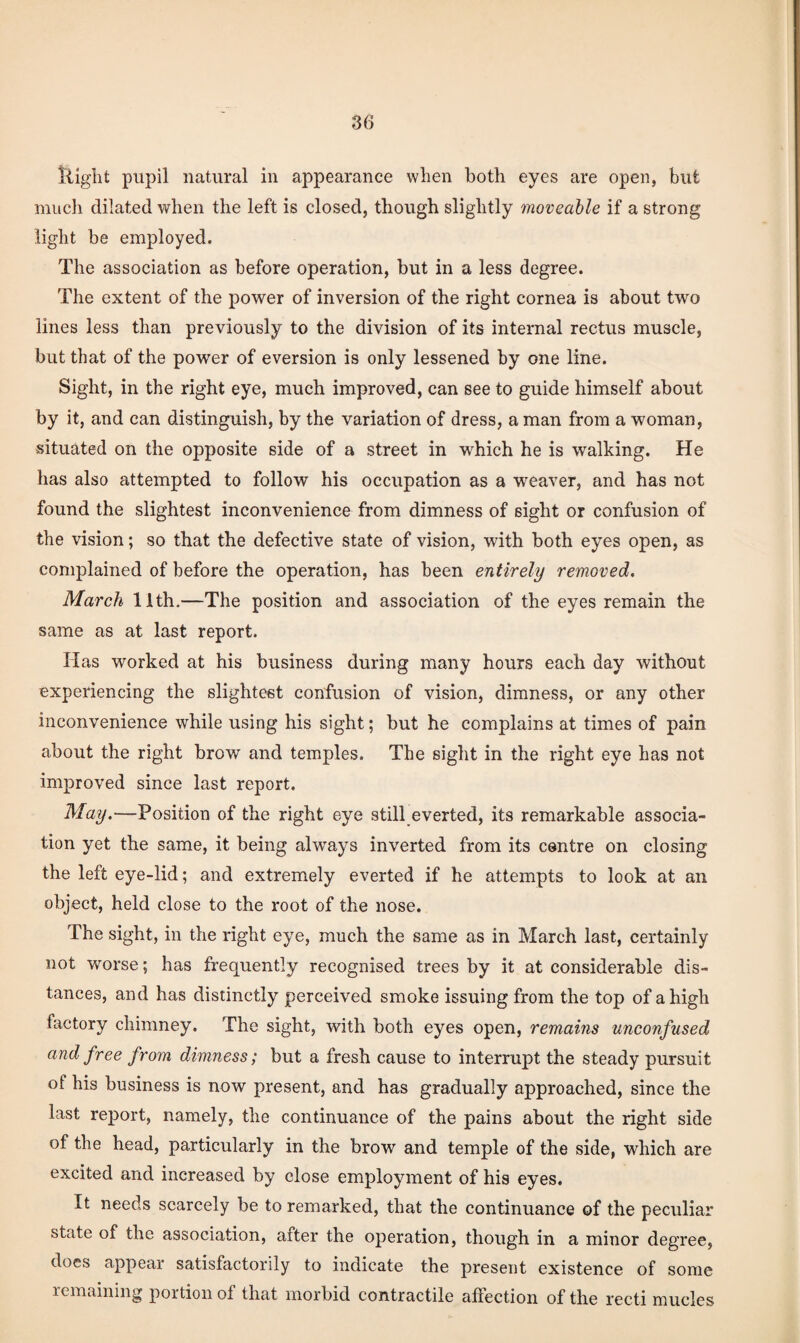 Iliglit pupil natural in appearance when both eyes are open, but mucli dilated when the left is closed, though slightly moveable if a strong light be employed. The association as before operation, but in a less degree. The extent of the power of inversion of the right cornea is about two lines less than previously to the division of its internal rectus muscle, but that of the power of eversion is only lessened by one line. Sight, in the right eye, much improved, can see to guide himself about by it, and can distinguish, by the variation of dress, a man from a woman, situated on the opposite side of a street in which he is walking. He has also attempted to follow his occupation as a weaver, and has not found the slightest inconvenience from dimness of sight or confusion of the vision; so that the defective state of vision, with both eyes open, as complained of before the operation, has been entirely removed. March 11th.—The position and association of the eyes remain the same as at last report. Has worked at his business during many hours each day without experiencing the slightest confusion of vision, dimness, or any other inconvenience while using his sight; but he complains at times of pain about the right brow and temples. The sight in the right eye has not improved since last report. May.—Position of the right eye still everted, its remarkable associa¬ tion yet the same, it being always inverted from its centre on closing the left eye-lid; and extremely everted if he attempts to look at an object, held close to the root of the nose. The sight, in the right eye, much the same as in March last, certainly not worse; has frequently recognised trees by it at considerable dis¬ tances, and has distinctly perceived smoke issuing from the top of a high factory chimney. The sight, with both eyes open, remains unconfused and free from dimness; but a fresh cause to interrupt the steady pursuit of his business is now present, and has gradually approached, since the last report, namely, the continuance of the pains about the right side of the head, particularly in the brow and temple of the side, which are excited and increased by close employment of his eyes. It needs scarcely be to remarked, that the continuance of the peculiar state of the association, after the operation, though in a minor degree, docs appear satisfactorily to indicate the present existence of some remaining portion of that morbid contractile affection of the recti mucles