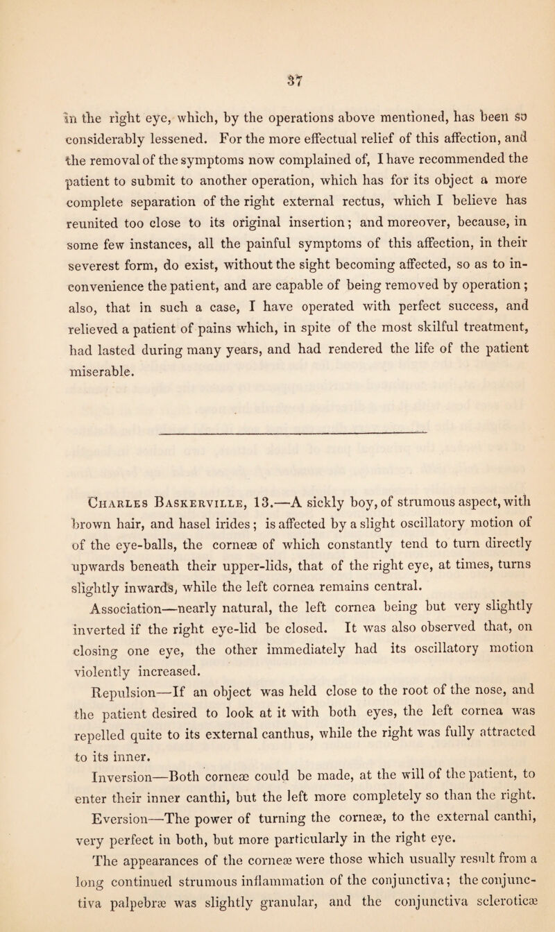 considerably lessened. For the more effectual relief of this affection, and the removal of the symptoms now complained of, I have recommended the patient to submit to another operation, which has for its object a more complete separation of the right external rectus, which I believe has reunited too close to its original insertion; and moreover, because, in some few instances, all the painful symptoms of this affection, in their severest form, do exist, without the sight becoming affected, so as to in¬ convenience the patient, and are capable of being removed by operation; also, that in such a case, I have operated with perfect success, and relieved a patient of pains which, in spite of the most skilful treatment, had lasted during many years, and had rendered the life of the patient miserable. Charles Baskerville, 13.—A sickly boy, of strumous aspect, with brown hair, and hasel irides; is affected by a slight oscillatory motion of of the eye-balls, the corneae of which constantly tend to turn directly upwards beneath their upper-lids, that of the right eye, at times, turns slightly inwards, while the left cornea remains central. Association—nearly natural, the left cornea being but very slightly inverted if the right eye-lid be closed. It was also observed that, on closing one eye, the other immediately had its oscillatory motion violently increased. Repulsion—If an object was held close to the root of the nose, and the patient desired to look at it with both eyes, the left cornea was repelled quite to its external canthus, while the right was fully attracted to its inner. Inversion—Both corneas could be made, at the will of the patient, to enter their inner canthi, but the left more completely so than the right. Eversion—The power of turning the cornejc, to the external canthi, very perfect in both, but more particularly in the right eye. The appearances of the cornete were those which usually result from a long continued strumous inflammation of the conjunctiva; the conjunc¬ tiva palpebrae was slightly granular, and the conjunctiva sclerotica3