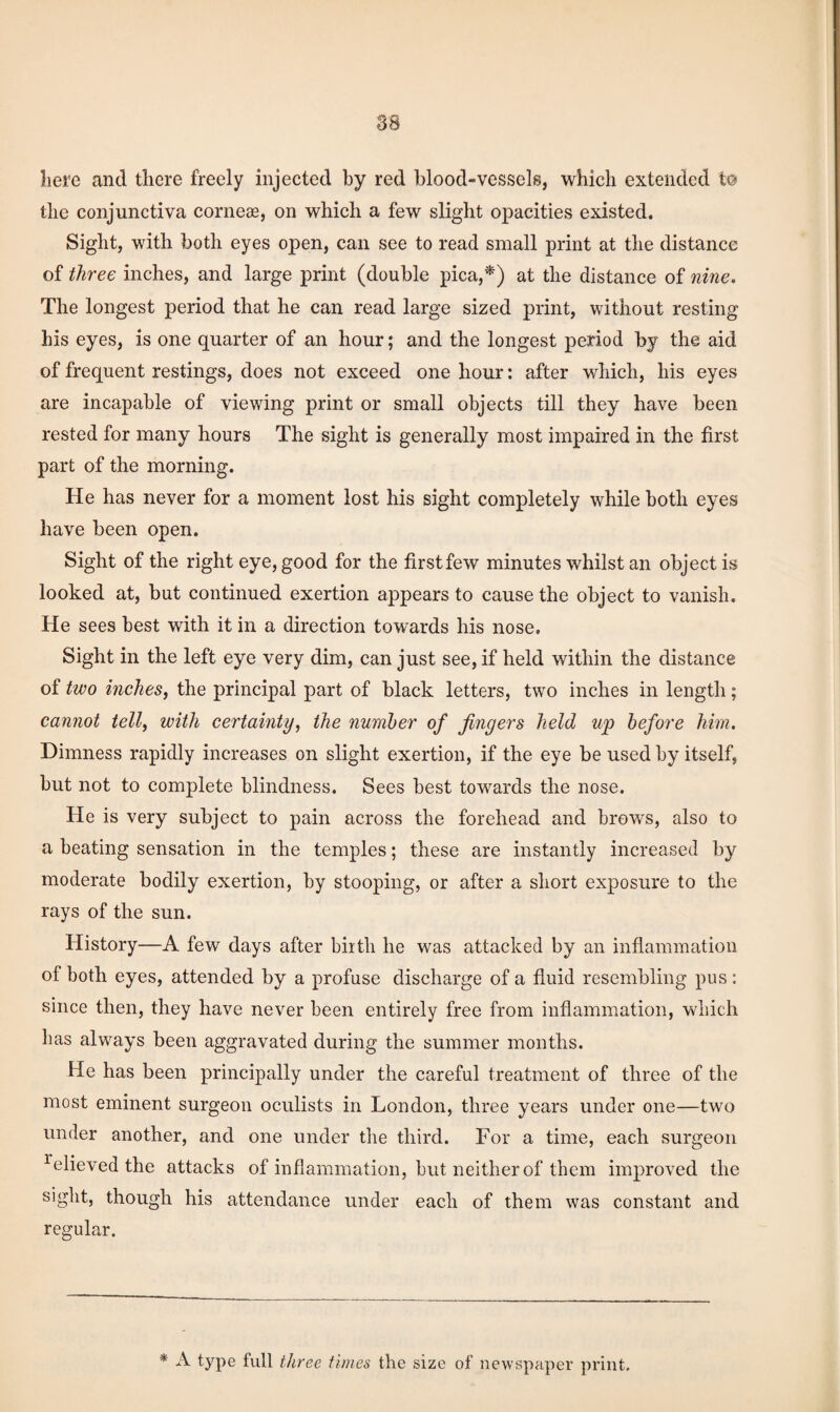 liere and there freely injected by red blood-vessels, which extended to the conjunctiva corneae, on which a few slight opacities existed. Sight, with both eyes open, can see to read small print at the distance of three inches, and large print (double pica,*) at the distance of nine. The longest period that he can read large sized print, without resting his eyes, is one quarter of an hour; and the longest period by the aid of frequent restings, does not exceed one hour: after which, his eyes are incapable of viewing print or small objects till they have been rested for many hours The sight is generally most impaired in the first part of the morning. He has never for a moment lost his sight completely while both eyes have been open. Sight of the right eye, good for the first few minutes whilst an object is looked at, but continued exertion appears to cause the object to vanish. He sees best with it in a direction towards his nose. Sight in the left eye very dim, can just see, if held within the distance of two inches, the principal part of black letters, two inches in length; cannot tell, with certainty, the number of fingers held up before him. Dimness rapidly increases on slight exertion, if the eye be used by itself, but not to complete blindness. Sees best towards the nose. He is very subject to pain across the forehead and brows, also to a beating sensation in the temples; these are instantly increased by moderate bodily exertion, by stooping, or after a short exposure to the rays of the sun. History—A few days after birth he was attacked by an inflammation of both eyes, attended by a profuse discharge of a fluid resembling pus: since then, they have never been entirely free from inflammation, which has always been aggravated during the summer months. He has been principally under the careful treatment of three of the most eminent surgeon oculists in London, three years under one—two under another, and one under the third. For a time, each surgeon Relieved the attacks of inflammation, but neither of them improved the sight, though his attendance under each of them was constant and regular.