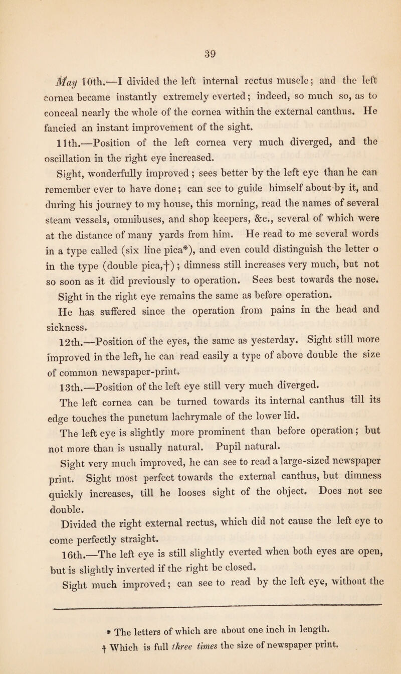 May loth.—I divided the left internal rectus muscle; and the left cornea became instantly extremely everted; indeed, so much so, as to conceal nearly the whole of the cornea within the external canthus. He fancied an instant improvement of the sight. 11th.—Position of the left cornea very much diverged, and the oscillation in the right eye increased. Sight, wonderfully improved ; sees better by the left eye than he can remember ever to have done; can see to guide himself about by it, and during his journey to my house, this morning, read the names of several steam vessels, omnibuses, and shop keepers, &c., several of which were at the distance of many yards from him. He read to me several words in a type called (six line pica^), and even could distinguish the letter o in the type (double pica,f) ; dimness still increases very much, but not so soon as it did previously to operation. Sees best towards the nose. Sight in the right eye remains the same as before operation. He has suffered since the operation from pains in the head and sickness. 12th.—Position of the eyes, the same as yesterday. Sight still more improved in the left, he can read easily a type of above double the size of common newspaper-print. 13th.—Position of the left eye still very much diverged. The left cornea can be turned towards its internal canthus till its edge touches the punctum lachrymale of the lower lid. The left eye is slightly more prominent than before operation; but not more than is usually natural. Pupil natural. Sight very much improved, he can see to read a large-sized newspaper print. Sight most perfect towards the external canthus, but dimness quickly increases, till be looses sight of the object. Does not see double. Divided the right external rectus, which did not cause the left eye to come perfectly straight. 16th.—The left eye is still slightly everted when both eyes are open, but is slightly inverted if the right be closed. Sight much improved; can see to read by the left eye, without the * The letters of which are about one inch in length,