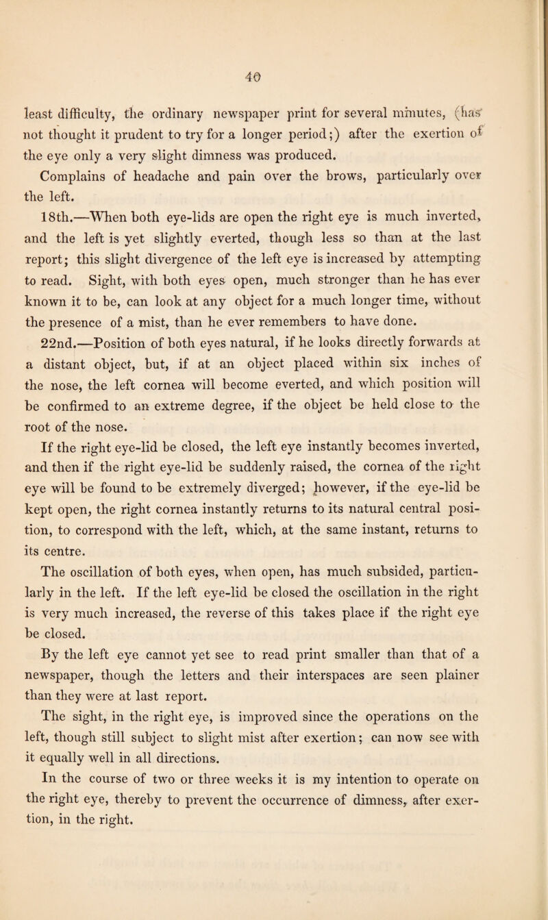 least difficulty, the ordinary newspaper print for several mmutes, (liaff not thought it prudent to try for a longer period;) after the exertion of the eye only a very slight dimness was produced. Complains of headache and pain over the brows, particularly over the left. 18th.—When both eye-lids are open the right eye is much inverted, and the left is yet slightly everted, though less so than at the last report; this slight divergence of the left eye is increased by attempting to read. Sight, with both eyes open, much stronger than he has ever known it to be, can look at any object for a much longer time, without the presence of a mist, than he ever remembers to have done. 22nd.—Position of both eyes natural, if he looks directly forw^ards at a distant object, but, if at an object placed within six inches of the nose, the left cornea will become everted, and which position will be confirmed to an extreme degree, if the object be held close to the root of the nose. If the right eye-lid be closed, the left eye instantly becomes inverted, and then if the right eye-lid be suddenly raised, the cornea of the right eye will be found to be extremely diverged; however, if the eye-lid be kept open, the right cornea instantly returns to its natural central posi¬ tion, to correspond with the left, which, at the same instant, returns to its centre. The oscillation of both eyes, w'hen open, has much subsided, particu¬ larly in the left. If the left eye-lid be closed the oscillation in the right is very much increased, the reverse of this takes place if the right eye be closed. By the left eye cannot yet see to read print smaller than that of a newspaper, though the letters and their interspaces are seen plainer than they were at last report. The sight, in the right eye, is improved since the operations on the left, though still subject to slight mist after exertion; can now see with it equally well in all directions. In the course of two or three weeks it is my intention to operate on the right eye, thereby to prevent the occurrence of dimnessy after exer¬ tion, in the right.