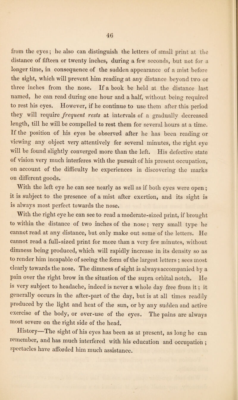 40 from the eyes; he also can distinguish the letters of small print at tite distance of fifteen or twenty inches, during a few seconds, but not for a longer time, in consequence of the sudden appearance of a mist before the sight, which will prevent him reading at any distance beyond two or three inches from the nose. If a book be held at the distance last named, he can read during one hour and a half, without being required to rest his eyes. However, if he continue to use them after this period they will require frequent rests at intervals of a gradually decreased length, till he will be compelled to rest them for several hours at a time. If the position of his eyes be observed after he has been reading or viewing any object very attentively for several minutes, the right eye will be found slightly converged more than the left. His defective state of vision very much interferes with the pursuit of his present occupation, on account of the difficulty he experiences in discovering the marks on different goods. With the left eye he can see nearly as well as if both eyes were open; it is subject to the presence of a mist after exertion, and its sight is is always most perfect towards the nose. With the right eye he can see to read a moderate-sized print, if brought to within the distance of two inches of the nose; very small type he cannot read at any distance, but only make out some of the letters. He cannot read a full-sized print for more than a very few minutes, without dimness being produced, which will rapidly increase in its density so as to render him incapable of seeing the form of the largest letters ; sees most clearly towards the nose. The dimness of sight is always accompanied by a pain over the right brow in the situation of the supra orbital notch. He is very subject to headache, indeed is never a whole day free from it; it generally occurs in the after-part of the day, but is at all times readily produced by the light and heat of the sun, or by any sudden and active exercise of the body, or over-use of the eyes. The pains are always most severe on the right side of the head. History The sight of his eyes has been as at present, as long he can lemember, and has much interfered with his education and occupation ; spectacles have afforded him much assistance.