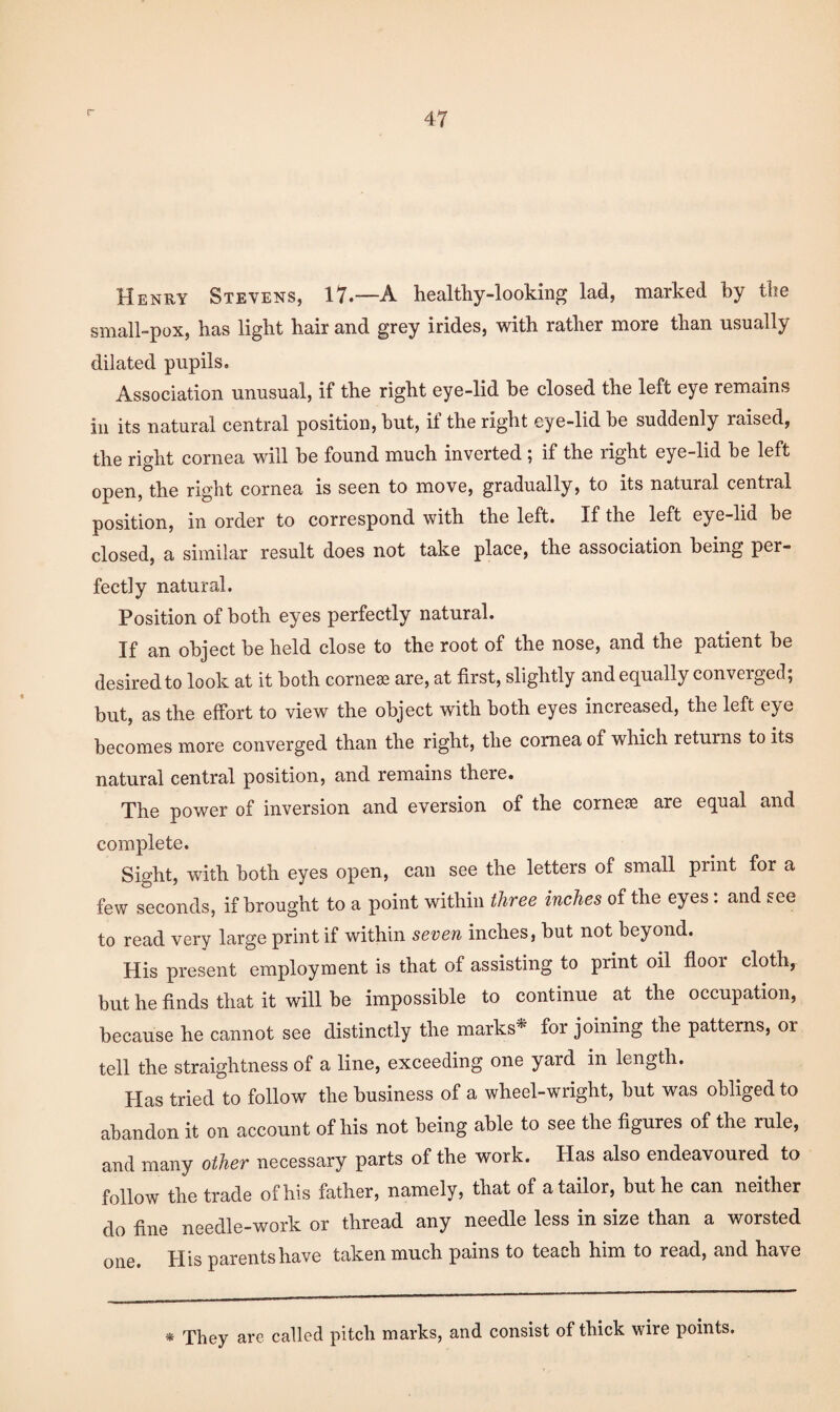 r Henry Stevens, 17.—A healtliy-looking lad, marked by tlie small-pox, has light hair and grey irides, with rather more than usually dilated pupils. Association unusual, if the right eye-lid be closed the left eye remains ill its natural central positiou, but, if the right eye-lid be suddenly raised, the right cornea will be found much inverted; if the right eye-lid be left open, the right cornea is seen to move, gradually, to its natural central position, in order to correspond with the left. If the left eye-lid be closed, a similar result does not take place, the association being per¬ fectly natural. Position of both eyes perfectly natural. If an object be held close to the root of the nose, and the patient be desired to look at it both cornese are, at first, slightly and equally converged; but, as the effort to view the object with both eyes increased, the left eye becomes more converged than the right, the cornea of which returns to its natural central position, and remains there. The power of inversion and eversion of the corneae are equal and complete. Sight, with both eyes open, can see the letters of small print for a few seconds, if brought to a point within three inches of the eyes. and see to read very large print if within seven inches, but not beyond. His present employment is that of assisting to print oil floor cloth, but he finds that it will be impossible to continue at the occupation, because he cannot see distinctly the marks^ for joining the patterns, or tell the straightness of a line, exceeding one yard in length. Has tried to follow the business of a wheel-wright, but was obliged to abandon it on account of his not being able to see the figures of the rule, and many other necessary parts of the work. Has also endeavoured to follow the trade of his father, namely, that of a tailor, but he can neither do fine needle-work or thread any needle less in size than a worsted one. His parents have taken much pains to teach him to read, and have * They are called pitch marks, and consist of thick wire points.