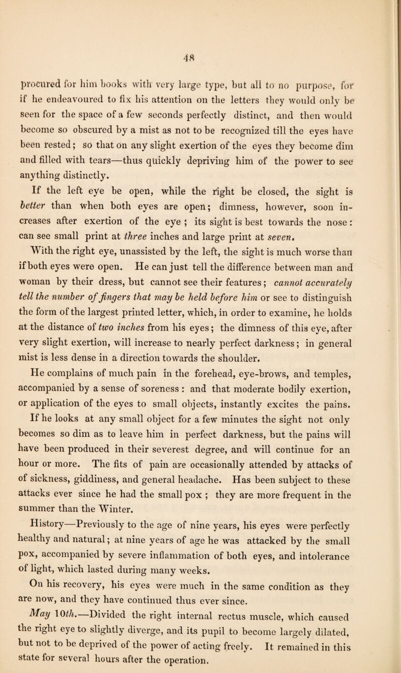 procured for him hooks with very large type, but all to no purpose, for if he endeavoured to fix his attention on the letters they would only be seen for the space of a few seconds perfectly distinct, and then would become so obscured by a mist as not to be recognized till the eyes have been rested; so that On any slight exertion of the eyes they become dim and filled with tears—thus quickly depriving him of the power to see anything distinctly. If the left eye be open, while the right be closed, the sight is better than when both eyes are open; dimness, however, soon in¬ creases after exertion of the eye ; its sight is best towards the nose; can see small print at three inches and large print at seven. With the right eye, unassisted by the left, the sight is much worse than if both eyes were open. He can just tell the difference between man and woman by their dress, but cannot see their features; cannot accurately tell the number of fingers that may he held before him or see to distinguish the form of the largest printed letter, which, in order to examine, he holds at the distance of two inches from his eyes; the dimness of this eye, after very slight exertion, will increase to nearly perfect darkness; in general mist is less dense in a direction towards the shoulder. He complains of much pain in the forehead, eye-brows, and temples, accompanied by a sense of soreness : and that moderate bodily exertion, or application of the eyes to small objects, instantly excites the pains. If he looks at any small object for a few minutes the sight not only becomes so dim as to leave him in perfect darkness, but the pains will have been produced in their severest degree, and will continue for an hour or more. The fits of pain are occasionally attended by attacks of of sickness, giddiness, and general headache. Has been subject to these attacks ever since he had the small pox ; they are more frequent in the summer than the Winter. History—Previously to the age of nine years, his eyes were perfectly healthy and natural; at nine years of age he was attacked by the small pox, accompanied by severe inflammation of both eyes, and intolerance of light, which lasted during many weeks. On his recovery, his eyes were much in the same condition as they are now, and they have continued thus ever since. May \{)th.—Divided the right internal rectus muscle, which caused the right eye to slightly diverge, and its pupil to become largely dilated, but not to be deprived of the power of acting freely. It remained in this state for several hours after the operation.