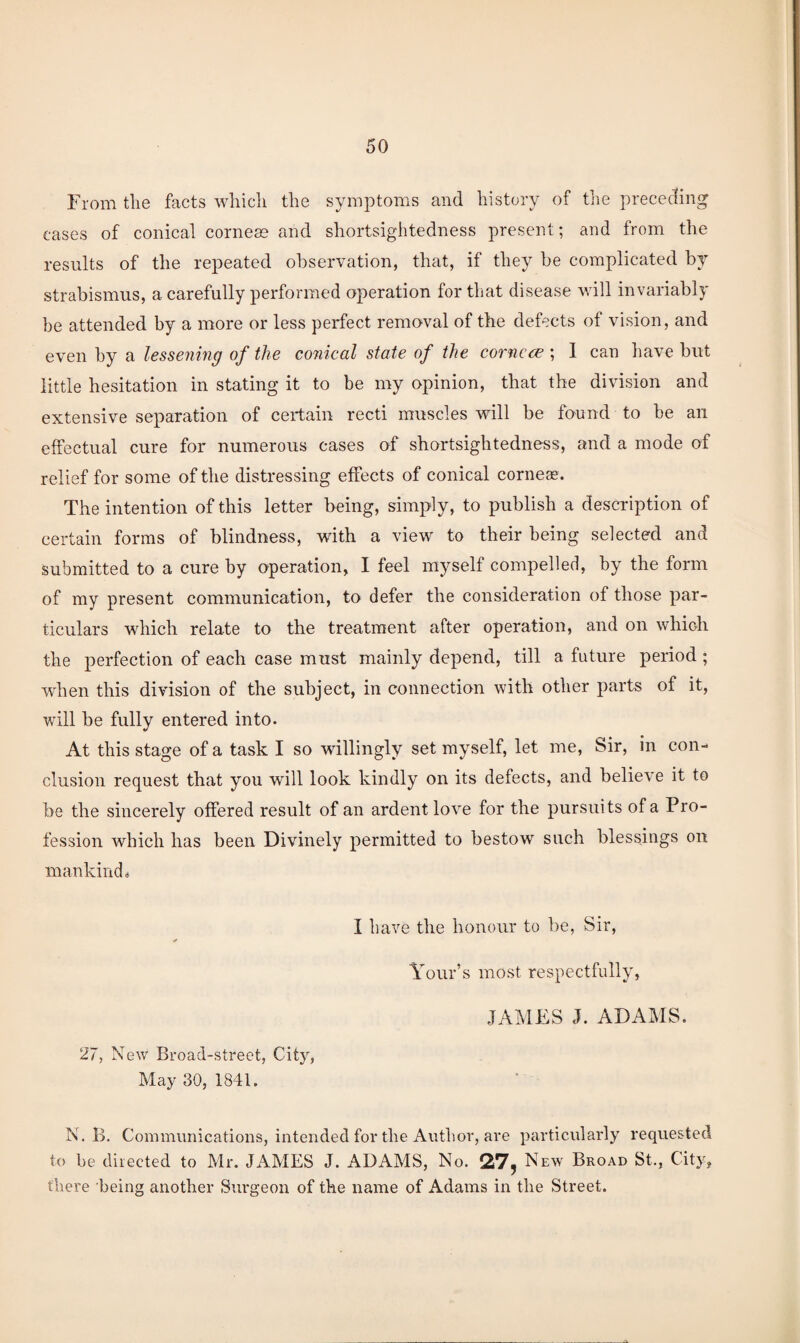 From the facts which the symptoms and history of the preceding cases of conical corneas and shortsightedness present; and from the results of the repeated observation, that, if they be complicated by strabismus, a carefully performed operation for that disease will invariably be attended by a more or less pei*fect removal of the defects of vision, and even by a lessening of the conical state of the cornc<^ ; 1 can liave but little hesitation in stating it to be my opinion, that the division and extensive separation of certain recti muscles will be found to be an effectual cure for numerous cases of shortsightedness, and a mode of relief for some of the distressing effects of conical corneas. The intention of this letter being, simply, to publish a description of certain forms of blindness, with a view to their being selected and submitted to a cure by operation, I feel myself compelled, by the form of my present communication, to defer the consideration of those par¬ ticulars which relate to the treatment after operatioir, and on which the perfection of each case must mainly depend, till a future period ; wdien this division of the subject, in connection with other parts of it, will be fully entered into. At this stage of a task I so willingly set myself, let me. Sir, in con- elusion request that you will look kindly on its defects, and believe it to be the sincerely offered result of an ardent love for the pursuits of a Pro¬ fession which has been Divinely permitted to bestow such blessings on mankind 0 27, New Broad-street, City, May 30, 1841. I have the honour to be, Sir, Tour’s most respectfully, JAMES J. ADAMS. N. 1>. Communications, intended for the Author, are particularly requested to be directed to Mr. JAMES J. ADAMS, No. 27, New Broad St., City, there being another Surgeon of the name of Adams in the Street.