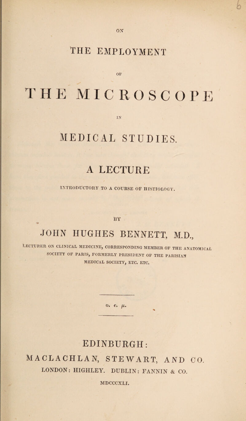 THE EMPLOYMENT OF T H E MICROSC O PE IN MEDICAL STUDIES. A LECTURE INTRODUCTORY TO A COURSE OF HISTIOLOGY. BY JOHN HUGHES BENNETT, M.D., Lecturer on clinical medicine, corresponding member of the anatomical SOCIETY OF PARIS, FORMERLY PRESIDENT OF THE PARISIAN MEDICAL SOCIETY, ETC. ETC. O. F. fJL. EDINBURGH: MACLACHLAN, STEWART, AND CO. LONDON: HIGHLEY. DUBLIN: FANNIN & CO, MDCCCXLI.