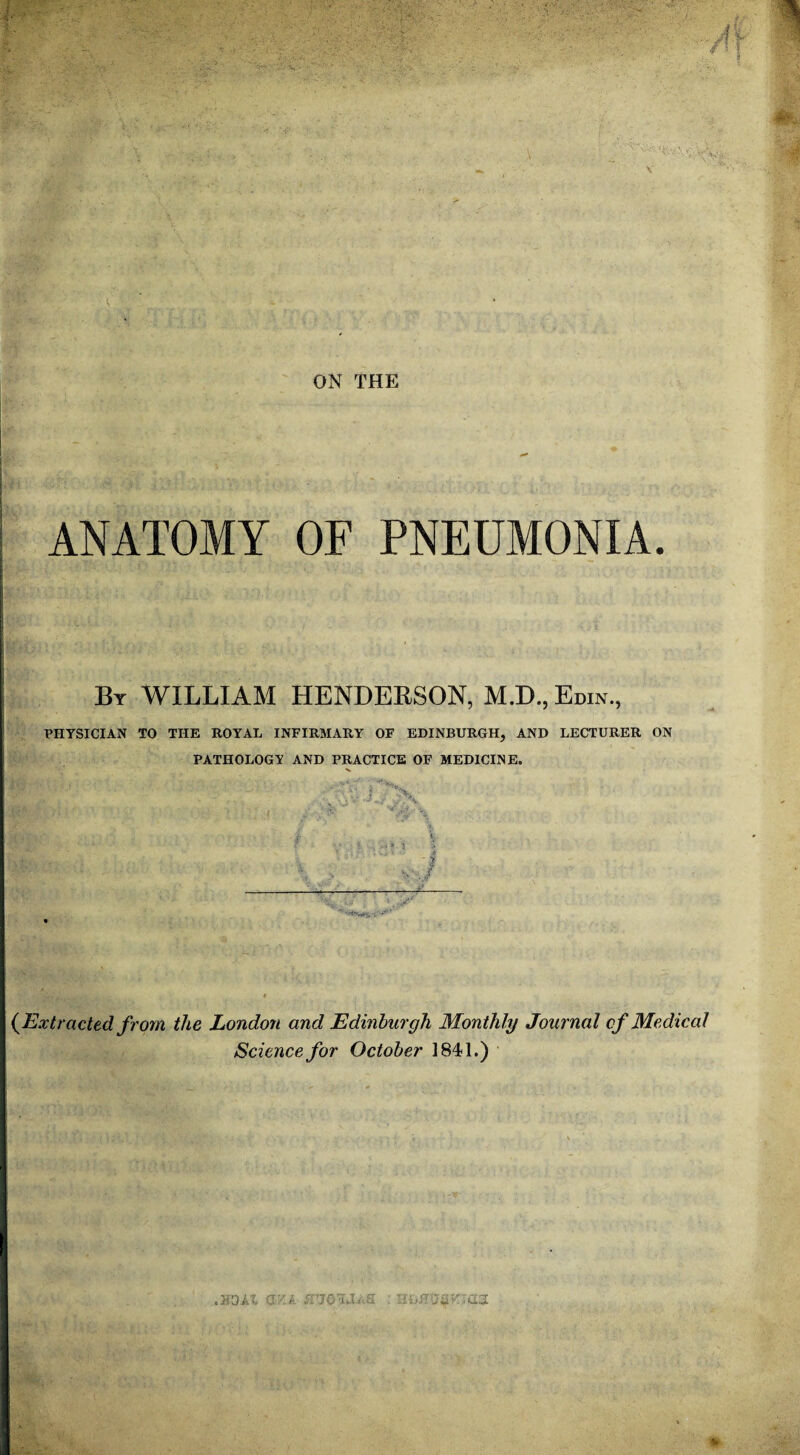 ANATOMY OF PNEUMONIA. By WILLIAM HENDERSON, M.D., Edin., PHYSICIAN TO THE ROYAL INFIRMARY OF EDINBURGH, AND LECTURER ON PATHOLOGY AND PRACTICE OF MEDICINE. '  A; f /’X (Extracted from the London and Edinburgh Monthly Journal cf Medical Science for October 1841.)